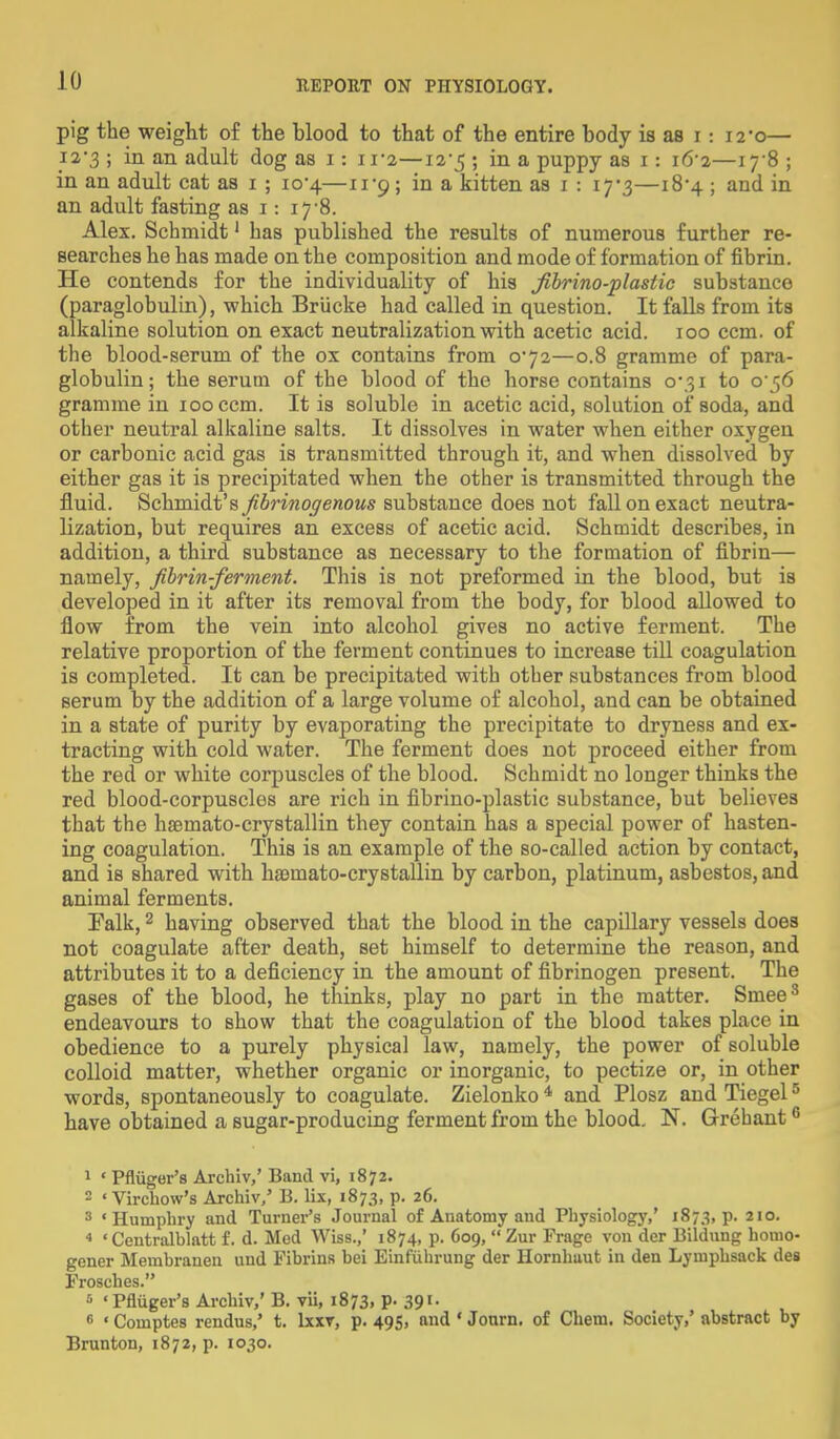 pig the weight of the blood to that of the entire body is as i -. 12*0— 12-3 ; in an adult dog as 1: in—12-5 ; in a puppy as 1: 16-2—iy8 ; in an adult cat as 1 ; io-4—11-9; in a kitten as 1 : 17*3—184 ; and in an adult fasting as 1: 17-8. Alex. Schmidt1 has published the results of numerous further re- searches he has made on the composition and mode of formation of fibrin. He contends for the individuality of his fibrino-plastic substance (paraglobulin), which Briicke had called in question. It falls from its alkaline solution on exact neutralization with acetic acid. 100 ccm. of the blood-serum of the ox contains from 0*72—0.8 gramme of para- globulin ; the serum of the blood of the horse contains 0*31 to o'^6 gramme in 100 ccm. It is soluble in acetic acid, solution of soda, and other neutral alkaline salts. It dissolves in water when either oxygen or carbonic acid gas is transmitted through it, and when dissolved by either gas it is precipitated when the other is transmitted through the fluid. Schmidt's fibrinogenous substance does not fall on exact neutra- lization, but requires an excess of acetic acid. Schmidt describes, in addition, a third substance as necessary to the formation of fibrin— namely, fibrin-ferment. This is not preformed in the blood, but is developed in it after its removal from the body, for blood allowed to flow from the vein into alcohol gives no active ferment. The relative proportion of the ferment continues to increase till coagulation is completed. It can be precipitated with other substances from blood serum by the addition of a large volume of alcohol, and can be obtained in a state of purity by evaporating the precipitate to dryness and ex- tracting with cold water. The ferment does not proceed either from the red or white corpuscles of the blood. Schmidt no longer thinks the red blood-corpuscles are rich in fibrino-plastic substance, but believes that the haemato-crystallin they contain has a special power of hasten- ing coagulation. This is an example of the so-called action by contact, and is shared with hajmato-crystallin by carbon, platinum, asbestos, and animal ferments. ITalk,2 having observed that the blood in the capillary vessels does not coagulate after death, set himself to determine the reason, and attributes it to a deficiency in the amount of fibrinogen present. The gases of the blood, he thinks, play no part in the matter. Sniee3 endeavours to show that the coagulation of the blood takes place in obedience to a purely physical law, namely, the power of soluble colloid matter, whether organic or inorganic, to pectize or, in other words, spontaneously to coagulate. Zielonko 4 and Plosz and Tiegel5 have obtained a sugar-producing ferment from the blood. N. Grehant6 1 « Pfliiger's Arclriv,' Band vi, 1872. 2 «Virchow's Archiv/ B. lis, 1873, p. 26. 3 'Humphry and Turner's Journal of Anatomy and Physiology,' 1873, p. 2I°- * ' Centralblatt f. d. Med Wiss.,' 1874, p. 609, Zur Frage von der Bildung homo- goner Membranen und Fibrins bei Einfuhrung der Hornhaut in den Lymphsack des Frosches. 5 'Pfliiger's Archiv,' B. vii, 1873, P- 391- « «Comptes rendus,' t. lxxv, p. 495, and ' Jonrn. of Chem. Society,' abstract by Brunton, 1872, p. 1030.
