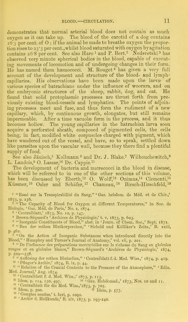 demonstrates that normal arterial blood does not contain as much oxygen as it can take up. The blood of the carotid of a dog contains l6*3 per cent, of 0 ; if the animal be made to breathe oxygen the propor- tion rises to 23 3 per cent., whilst blood saturated with oxygen by agitation contains 26-8 per cent. See also Haro1 and P. Bert.2 Nedsvetski3 has observed very minute spherical bodies in the blood, capable of execut- ing movements of locomotion and of undergoing changes in their form. He has named them hsBmocoeci. M. Eouget4 has given a very full account of the development and structure of the blood- and lymph- capillaries. His observations have been made upon the larvae of various species of batrachians under the influence of woorara, and on the embryonic structures of the sheep, rabbit, dog, and cat. He found that solid protoplasmic processes are thrust forth from pre- viously existing blood-vessels and lymphatics. The points of adjoin- ing processes meet and fuse, and thus form the rudiment of a new capillary, which, by continuous growth, elongates, but still remains impermeable. After a time vacuolar form in the process, and it thus becomes hollow. The young capillaries in the batrachian larva soon acquire a perforated sheath, composed of pigmented cells, the cells being, in fact, modified white corpuscles charged with pigment, which have wandered out of the vessel, and have, so to speak, settled down like parasites upon the vascular wall, because they there find a plentiful supply of food. See also Janisch,5 Kollmann 0 and Dr. J. Blake.7 Wilbouchewitch,8 L. Landois,9 0. Lassar,10 Dr. Cappie.11 The development of bacteria and micrococci in the blood in disease, which will be referred to in one of the other sections of this volume, has been discussed by Eberth,12 0. Wolff,13 Onimus,14 Clementi,15 Kiissner,16 Osier and Schafer,17 Chameau,18 Birsch-Hirschfeld,19 1 Essai stir la Transpirabilite du Sang, * Gaz. hebdom. de Med. et de Chir.,' 1873, p. 236. 2  The Capacity of Blood for Oxygen at different Temperatures, in Soc. de Biologie, 'Gaz. Med. de Paris,' No. 2, 1874. 3 ' Centralblatt,' 1873, No. 10, p. 147. 4 Brown-Sequard's 'Archives de Physiologie,' t. v, 1873, p. 603. 5 Inorganic Constituents of Blood, abst. in 'Journ. of Chein. Soc.,' Sept. 1872. * Ban der rothen Blutkorperchen, 'Siebold und Kolliker's Zeits.,' B. xxiii, p. 462. 7 On the Action of Inorganic Substances when introduced directly into the Blood, ' Humphry and Turner's Journal of Anatomy,' vol. vii, p. 201. 9 De l'influence de3 preparations mercurielles sur la richesse du Sang en globules rouges et en globules blancs, Brown-Sequard's 'Archives de Physiologie,' 1874, P- 509—538. 9 Auflo3ing der rothen Blutzellen, ' Centralblatt f. d. Med. Wiss.,' 1874, p. 419. 10 ' Pfluger's Archiv,' 1874, B. ix, p. 44. 11  Relation of the Cranial Contents to the Pressure of the Atmosphere, ' Edin. Med. Journal,' Aug. 1874. H ' Centralblatt f. d. Med. Wiss.,' 1873, p. 113.  Idem, p. 114, 130, 497. 14 ' Gaz. Hebdomad.,' 1873, Nos. 10 and 11.  'Centralblatt fur die Med. Wiss.,'i873, P- 7°5-  Idem, p. 500. 17 Idem, p. 577. la ' Comptes rendna,' t. lxvi, p. 1092.  ' Archiv d. Heilknnde,' B. xiv, 1873, p. 193-240.
