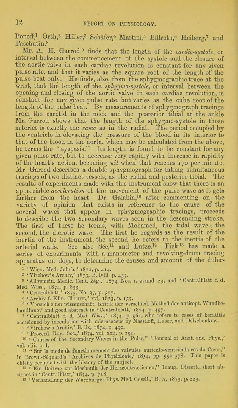 Popoff,1 Orth,2 Hiller,3 Schafer,4 Martini,5 Billroth, Heiberg,? and Paschutin.8 Mr. A. H. Garrod9 finds that the length of the cardio-sy stole, or interval between the commencement of the systole and the closure of the aortic valve in each cardiac revolution, is constant for any given pulse rate, and that it varies as the square root of the length of the pulse beat only. He finds, also, from the sphygmographic trace at the wrist, that the length of the sphygmo-systole, or interval between the opening and closing of the aortic valve in each cardiac revolution, is constant for any given pulse rate, but varies as the cube root of the length of the pulse beat. By measurements of sphygmograph tracings from the carotid in the neck and the posterior tibial at the ankle Mr. Garrod shows that the length of the sphygmo-systole in those arteries is exactly the same as in the radial. The period occupied by the ventricle in elevating the pressure of the blood in its interior to that of the blood in the aorta, which may be calculated from the above, he terms the  syspasis. Its length is found to be constant for any given pulse rate, but to decrease very rapidly with increase in rapidity of the heart's action, becoming nil when that reaches 170 per minute. Mr. Garrod describes a double sphygmograph for taking simultaneous ti'acings of two distinct vessels, as the radial and posterior tibial. The results of experiments made with this instrument show that there is an appreciable acceleration of the movement of the pulse wave as it gets farther from the heart. Dr. Galabin,10 after commenting on the variety of opinion that exists in reference to the cause of the several waves that appear in sphygmographic tracings, proceeds to describe the two secondary waves seen in the descending stroke. The first of these he terms, with Mohamed, the tidal wave; the second, the dicrotic wave. The first he regards as the result of the inertia of the instrument, the second he refers to the inertia of the arterial walls. See also See,11 and Lutze.12 Pick13 has made a series of experiments with a manometer and revolving-drum tracing apparatus on dogs, to determine the causes and amount of the differ- 1 ' Wien. Med. Jahrb.,' 1872, p. 414. 2 ' Virchow's Archiv,' 1873, B. lviii, p. 437. 3 ' Allgemein. Medic. Cent. Ztg.,' 1874, Nos. 1, 2, and 23, and ' Centralblatt f. d. Med. Wiss.,' 1874, p. 833. * ' Centralblatt,' 1873, No. 37, p. 577. 5 ' Arcbiv f. Klin. Clirurg.,5 xvi, 1873, p. 157. 6 ' Versuch einer wissenschaf t. Kritik der verschied. Method dcr antisept. Wundbc- handlung,' and good abstract in ' Centralblatt,' 1874, p. 457. I 'Centralblatt f. d. Med. Wiss./ 1874, p. 561, who refers to cases of keratitis occasioned by inoculation with micrococcus by Nassiloff, Leber, and Dolschenkow. 8 'Virchow's Archiv,' B. lix, 1874, p. 490. » 'Proceed. Roy. Soc.,' 1874, vol. xxii, p. 291. 10 Causes of the Secondary Waves in the Pulse, 'Journal of Auat. and Phys.,' vol. viii, p. 1. j u II  Sur la mode de f onctionnement des valvules auriculo-ventriculaires du Coeur, in Brown-Sequard's 'Archives de Physiologic' 1854, pp. 552-578- This paper is chiefly occupied with the history of the subject. 12  Ein Beitrag zur Mechanik der Ilerzcoutractionen, Inaug. Dissert., short ab- stract in ' Centralblatt,' 1874, p. 718. 13 ' Verhaudlung der Wurzburger Phys. Med. Gescll.,' B. iv, 1873, p. 223.