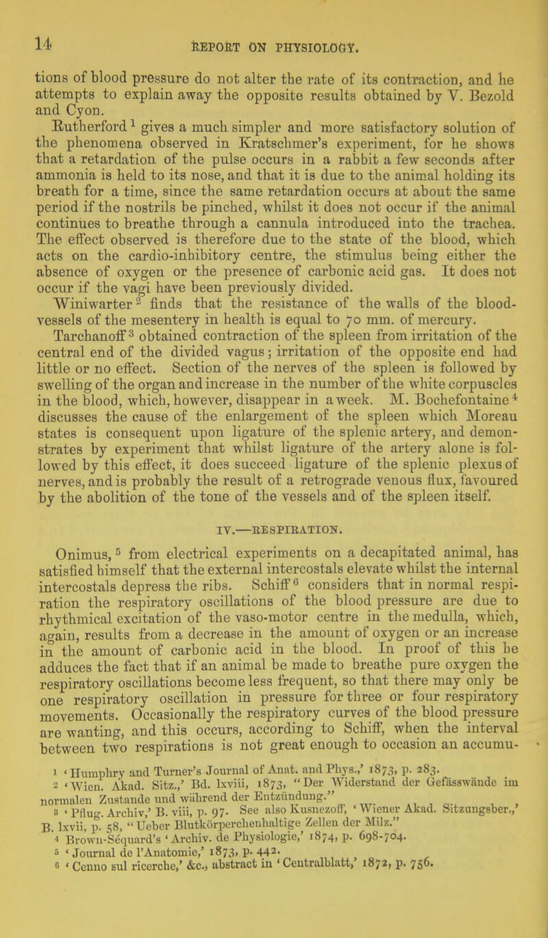 tions of blood pressure do not alter the rate of its contraction, and lie attempts to explain away the opposite results obtained by V. Bezold and Cyon. Rutherford1 gives a mucb simpler and more satisfactory solution of the phenomena observed in Kratschmer's experiment, for he shows that a retardation of the pulse occurs in a rabbit a few seconds after ammonia is held to its nose, and that it is due to the animal holding its breath for a time, since the same retardation occurs at about the same period if the nostrils be pinched, whilst it does not occur if the animal continues to breathe through a cannula introduced into the trachea. The effect observed is therefore due to the state of the blood, which acts on the cardio-inhibitory centre, the stimulus being either the absence of oxygen or the presence of carbonic acid gas. It does not occur if the vagi have been previously divided. Winiwarter2 finds that the resistance of the walls of the blood- vessels of the mesentery in health is equal to 70 mm. of mercury. Tarchanoff3 obtained contraction of the spleen from irritation of the central end of the divided vagus; irritation of the opposite end had little or no effect. Section of the nerves of the spleen is followed by swelling of the organ and increase in the number of the white corpuscles in the blood, which, however, disappear in a week. M. Bochefontaine 4 discusses the cause of the enlargement of the spleen which Moreau states is consequent upon ligature of the splenic artery, and demon- strates by experiment that whilst ligature of the artery alone is fol- lowed by this effect, it does succeed ligature of the splenic plexus of nerves, and is probably the result of a retrograde venous flux, favoured by the abolition of the tone of the vessels and of the spleen itself. IV.—RESPIRATION. Onimus, 5 from electrical experiments on a decapitated animal, has satisfied himself that the external intercostals elevate whilst the internal intercostals depress the ribs. Schiff0 considers that in normal respi- ration the respiratory oscillations of the blood pressure are due to rhythmical excitation of the vaso-motor centre in the medulla, which, again, results from a decrease in the amount of oxygen or an increase in the amount of carbonic acid in the blood. In proof of this he adduces the fact that if an animal be made to breathe pure oxygen the respiratory oscillations become less frequent, so that there may only be one respiratory oscillation in pressure for three or four respiratory movements. Occasionally the respiratory curves of the blood pressure are wanting, and this occurs, according to Schiff, when the interval between two respirations is not great enough to occasion an accumu- 1 ' Humphry and Turner's Journal of Anat. and Phys.,' 1873, p. 283. - 'Wicn. Akad. Sitz./ Bd. lxviii, 1873, Der Widerstund dor Uefasswiiude iiu normalen Zustande und wiihrend der Entziiudung. a ' Pflug. Archiv,' B. viii, p. 97- See also lvusnezolt, 'Wiener Akad. Sitzungsbcr./ B. lxvii, p. 58,  Ueber BlutkOrperchenhaltige Zellcn der Milz. '« Brown-Sequard's ' Archiv. de Physiologic,' 1874, p. 698-704. s ' Journal de l'Anatomie,' 1873, p. 442- 0 ' Ccnno sul riccrche,' &c., abstract in ' Ccntralblatt/ 1872, p. 756.