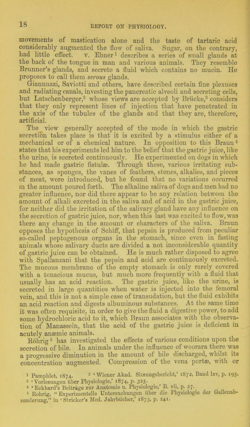movements of mastication alone and the tasto of tartaric acid considerably augmented the flow of saliva. Sugar, on the contrary, had little effect. v. Ebner1 describes a series of small glands at the back of the tongue in man and various animals. They resemble Brunner's glands, and secrete a fluid which contains no mucin. He proposes to call them serous glands. Giannuzzi, Saviotti and others, have described certain fine plexuses and radiating canals, investing the pancreatic alveoli and secreting cells, but Latschenberger,2 whose views are accepted by Briicke,3 considers that they only represent lines of injection that have penetrated in the axis of the tubules of the glands and that they are, therefore, artificial. The view generally accepted of the mode in which the gastric secretion takes place is that it is excited by a stimulus either of a mechanical or of a chemical nature. In opposition to this Braun* states that his experiments led him to the belief that the gastric juice, like the urine, is secreted continuously. He experimented on dogs in which he had made gastric fistulas. Through these, various irritating sub- stances, as sponges, the vanes of feathers, stones, alkalies, and pieces of meat, were introduced, but he found that no variations occurred in the amount poured forth. The alkaline saliva of dogs and men had no greater influence, nor did there appear to be any relation between the amount of alkali excreted in the saliva and of acid in the gastric juice, for neither did the irritation of the salivary gland have any influence on the secretion of gastric juice, nor, when this last was excited to flow, was there any change in the amount or characters of the saliva. Braun opposes the hypothesis of Schiff, that pepsin is produced from peculiar so-called peptogenous organs in the stomach, since even in fasting animals whose salivary ducts are divided a not inconsiderable quantity of gastric juice can be obtained. He is much rather disposed to agree with Spallanzani that the pepsin and acid are continuously excreted. The mucous membrane of the empty stomach is only rarely covered with a tenacious mucus, but much more frequently with a fluid that usually has an acid reaction. The gastric juice, like the urine, is secreted in large quantities when water is injected into the femoral vein, and this is not a simple case of transudation, but the fluid exhibits an acid reaction and digests albuminous substances. At the same time it was often requisite, in order to give the fluid a digestive power, to add some hydrochloric acid to it, which Braun associates with the observa- tion of Manassein, that the acid of the gastric juice is deficient in acutely anaemic animals. Bohrig5 has investigated the effects of various conditions upon the secretion of bile. In animals under the influence of woorara there was a progressive diminution in the amotmt of bile discharged, whilst its concentration augmented. Compression of the vena porta?, with or 1 Pamphlet, 1874. 2 ' Wiener Akad. Sitzungsbericht,' 1872, Baud lxv, p. 195. 3 «Vorlesungen iiber Physiologie,' 1874, p. 325. 4 ' Eckhard's Beitriige zur Anatoinie u. Physiologic,' B. vii, p. 27. 5 Rohrig, Experimcntelle Untcrsuehungen iiber die Physiologie der Gallenab- sondcrung, in ' Strieker's Med. Jahrbuchcr,' 1873, p. 241.