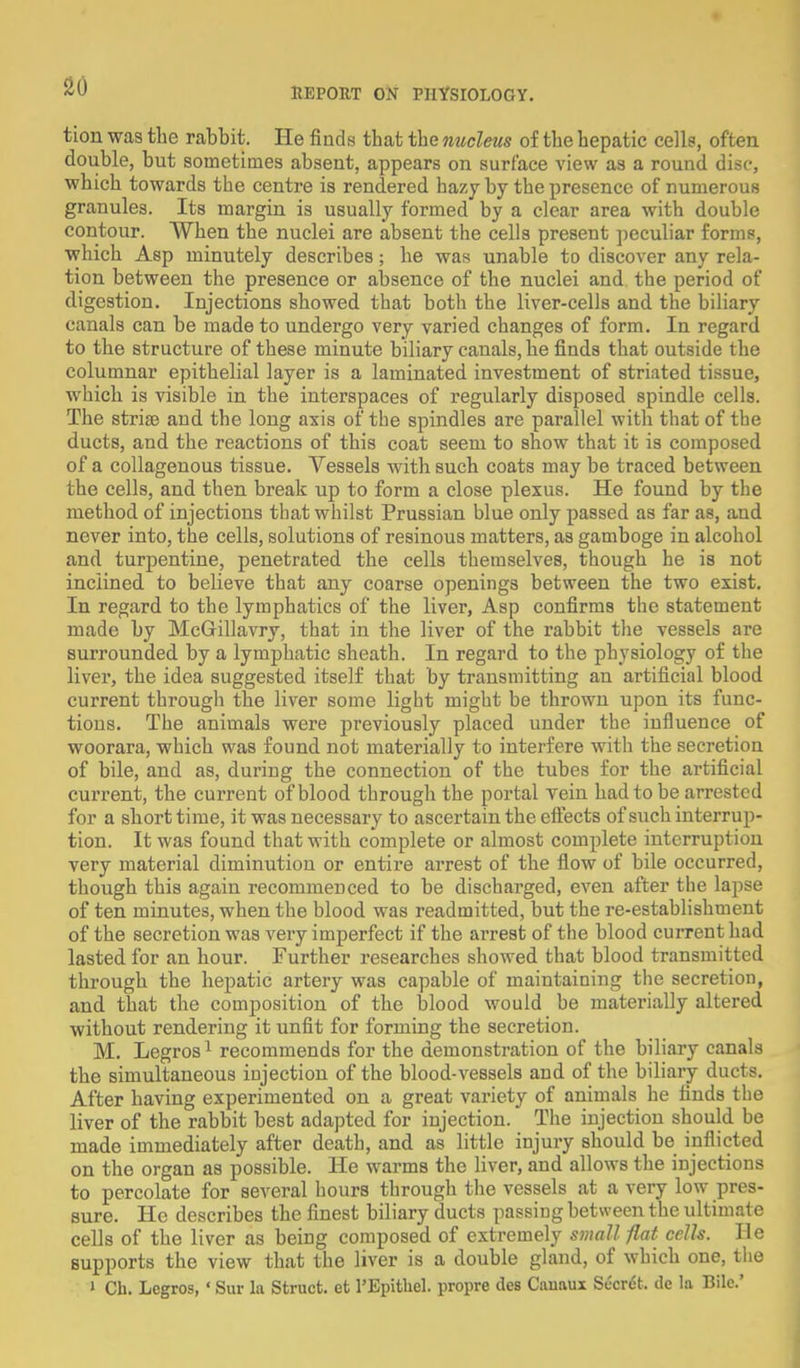 tion was the rabbit. He finds that the nucleus of the hepatic cells, often double, but sometimes absent, appears on surface view as a round disc, which towards the centre is rendered hazy by the presence of numerous granules. Its margin is usually formed by a clear area with double contour. When the nuclei are absent the cells present peculiar forms, which Asp minutely describes; he was unable to discover any rela- tion between the presence or absence of the nuclei and the period of digestion. Injections showed that both the liver-cells and the biliary canals can be made to undergo very varied changes of form. In regard to the structure of these minute biliary canals, he finds that outside the columnar epithelial layer is a laminated investment of striated tissue, which is visible in the interspaces of regularly disposed spindle cells. The stria? and the long axis of the spindles are parallel with that of the ducts, and the reactions of this coat seem to show that it is composed of a collagenous tissue. Vessels with such coats may be traced between the cells, and then break up to form a close plexus. He found by the method of injections that whilst Prussian blue only passed as far as, and never into, the cells, solutions of resinous matters, as gamboge in alcohol and turpentine, penetrated the cells themselves, though he is not inclined to believe that any coarse openings between the two exist. In regard to the lymphatics of the liver, Asp confirms the statement made by McGrillavry, that in the liver of the rabbit the vessels are surrounded by a lymphatic sheath. In regard to the physiology of the liver, the idea suggested itself that by transmitting an artificial blood current through the liver some light might be thrown upon its func- tions. The animals were previously placed under the influence of woorara, which was found not materially to interfere with the secretion of bile, and as, during the connection of the tubes for the artificial current, the current of blood through the portal vein had to be arrested for a short time, it was necessary to ascertain the effects of such interrup- tion. It was found that with complete or almost complete interruption very material diminution or entire arrest of the flow of bile occurred, though this again recommenced to be discharged, even after the lapse of ten minutes, when the blood was readmitted, but the re-establishment of the secretion was very imperfect if the arrest of the blood current had lasted for an hour. Further researches showed that blood transmitted through the hepatic artery was capable of maintaining the secretion, and that the composition of the blood would be materially altered without rendering it unfit for forming the secretion. M. Legros1 recommends for the demonstration of the biliary canals the simultaneous injection of the blood-vessels and of the biliary ducts. After having experimented on a great variety of animals he finds the liver of the rabbit best adapted for injection. The injection should be made immediately after death, and as little injury should be inflicted on the organ as possible. He warms the liver, and allows the injections to percolate for several hours through the vessels at a very low pres- sure. He describes the finest biliary ducts passing between the ultimate cells of the liver as being composed of extremely small flat cells. He supports the view that the liver is a double gland, of which one, the