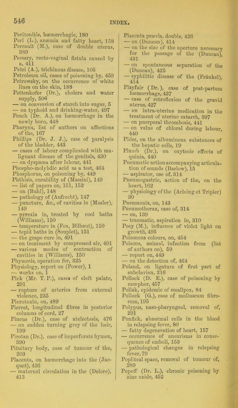 Peritonitis, hemorrhagic, 180 Purl (L.), anemia and fatty heart, 158 Perrault (M.), case of double uterus, 389 Pessary, rocto-vagiual fistula caused by a, 411 Petri (A.), trichiuous disease, 105 Petroleum oil, cases of poisoning by, 459 Pctrowsky, on the occurrence of white lines on the skin, 188 Pottenlcofer (Dr.), cholera and water supply, 506 — on conversion of starch into sugar, 5 — on typhoid and drinking-water, 497 Peuch (Dr. A.), on hemorrhage in the newly born, 448 Pharynx, list of authors on affections of the, 167 Phillips (Dr. J. J.), case of paralysis of the bladder, 443 — cases of labour complicated with ma- lignant disease of the genitals, 430 — on dyspnoea after labour, 441 Phospho-molybdic acid as a test, 464 Phosphorus, on poisoning by, 449 Phthisis, curability of (Massini), 149 — list of papers on, 151, 152 — on (Buhl), 148 — pathology of (Aufrecht), 147 — puncture, &c, of cavities in (Mosler), 149 — pyrexia in, treated by cool baths (Williams), 150 — temperature in (Fox, Bilhaut), 150 — tepid baths in (Souplet), 151 — the grape cure in, 491 — on treatment by compressed air, 491 — various modes of contraction of cavities in (Williams), 150 Phyinosis, operation for, 325 Physiology, report on (Power), 1 — works on, 1 Pick (Mr. T. P.), cases of cleft palate, 291 — rupture of arteries from external violence, 235 Picrotoxiu, on, 489 Pierret, longitudinal fibres in posterior columns of cord, 27 Pincus (Dr.), case of atelectasis, 476 — on sudden turning grey of the hair, 199 Pirotan (Dr.), case of imperforate hymen, 390 Pituitary body, case of tumour of the, 203 Placenta, on haemorrhage into the (Jac- quet), 426 — maternal circulation in the (Delore), 413 Placenta previa, double, 426 — on (Duncan), 414 — on the size of the aperture necessary for the passage of the (Duncan). 431 — on spontaneous separation of the (Duncan), 425 — syphilitic disease of the (FrankeD. 414 ' Playfair (Dr.), case of post-partum hemorrhage, 437 — case of retroflexion of the gravid uterus, 427 — on intra-uterine medication in tho treatment of uterine catarrh, 397 — on puerperal thrombosis, 441 — on value of chloral during labour, 440 Pldsz, on the albuminous substances of the hepatic cells, 19 Plumb (Dr.), on oxytocic effects of quinia, 440 Pneumatic action accompanying articula- tion of sounds (Barlow), 15 — aspirator, use of, 314 Pneumogastric, action of the, on the heart, 162 — physiology of the (Arloinget Tripier) 30 Pneumonia, on, 143 Pneumothorax, case of, 314 — on, 139 — traumatic, aspiration in, 310 Poey (M.), influence of violet light on growth, 495 Poisonous colours, on, 454 Poisons, animal, infection from (list of authors on), 59 — report on, 449 — on the detection of, 464 Poland, on ligature of first part of subclavian, 216 Pollock (D. E.), case of poisoning by camphor, 457 Pollak, epidemic of smallpox, 84 Pollock (G.), case of molluscum fibro- suin, 195 Polypus, naso-pharyngeal, removal of, 291 Ponfick, abnormal cells in the blood in relapsing fever, 80 — fatty degeneration of heart, 157 — occurrence of aneurisms in conse- quence of emboli, 153 — pathological changes in relapsing fever, 79 Popliteal space, removal of tumour of, 289 Popoff (Dr. L.), chronic poisoning by zinc oxide, 452