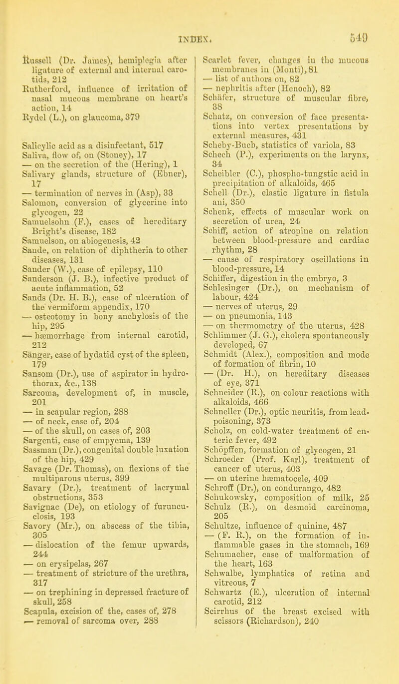 Hussell (Dr. James), hemiplegia after ligature of external and internal caro- tids, 212 Rutherford, influence of irritation of nasal mucous inembrauo on heart's action, 14 Rydel (L.), on glaucoma, 379 Salicylic acid as a disinfectant, 517 Saliva, How of, on (Stouey), 17 — on the secretion of the (Heriug), 1 Salivary glands, structure of (Ebner), 17 — termination of nerves in (Asp), 33 Salomon, conversion of glycerine into glycogen, 22 Samuelsohn (F.), cases of hereditary Bright's disease, 182 Samuelsou, on abiogenesis, 42 Saude, on relation of diphtheria to other diseases, 131 Sander (VV.), case of epilepsy, 110 Sanderson (J. B.), infective product of acute inflammation, 52 Sands (Dr. H. B.), case of ulceration of the vermiform appendix, 170 — osteotomy in bony anchylosis of the hip, 295 — haemorrhage from internal carotid, 212 Sanger, case of hydatid cyst of the spleen, 179 Sansom (Dr.), use of aspirator in hydro- thorax, &c, 138 Sarcoma, development of, in muscle, 201 — in scapular region, 288 — of neck, case of, 204 — of the skull, on cases of, 203 Sargenti, case of empyema, 139 Sassman (Dr.), congenital double luxation of the hip, 429 Savage (Dr. Thomas), on flexions of the muciparous uterus, 399 Savary (Dr.), treatment of lacrymal obstructions, 353 Savignac (De), on etiology of furuncu- closis, 193 Savory (Mr.), on abscess of the tibia, 305 — dislocation of the femur upwards, 244 — on erysipelas, 267 — treatment of stricture of the urethra, 317 — on trephining in depressed fracture of skull, 258 Scapula, excision of the, cases of, 278 — removal of sarcoma over, 288 Scarlet fever, changes in tlio mucous membranes in (Monti), 81 — list of authors on, 82 — nephritis after (Henoch), 82 Soh&fer, structuro of muscular fibre* 38 Sehatz, on conversion of face presenta- tions into vertex presentations by external measures, 431 Scheby-Buch, statistics of variola, 83 Schech (P.), experiments on the larynx, 34 Scheibler (C), phospho-tungstic acid in precipitation of alkaloids, 465 Schell (Dr.), elastic ligature in fistula ani, 350 Schenk, effects of muscular work on secretion of urea, 24 SchifT, action of atropine on relation between blood-pressure and cardiac rhythm, 28 — cause of respiratory oscillations in blood-pressure, 14 Schiffer, digestion in the embryo, 3 Schlesinger (Dr.), on mechanism of labour, 424 — nerves of uterus, 29 — on pneumonia, 143 — on thermometry of the uterus, 428 Schlimmer (J. G.), cholera spontaneously developed, 67 Schmidt (Alex.), composition and mode of formation of fibrin, 10 — (Dr. H.), on hereditary diseases of eye, 371 Schneider (R.), on colour reactions with alkaloids, 466 Schneller (Dr.), optic neuritis, from lead- poisoning, 373 Scholz, on cold-water treatment of en- teric fever, 492 Schopffen, formation of glycogen, 21 Schroeder (Prof. Karl), treatment of cancer of uterus, 403 — on uterine hseuiatocele, 409 Schroff (Dr.), on condurango, 482 Schukowsky, composition of milk, 25 Schulz (B-), on desmoid carcinoma, 205 Schultze, influence of quinine, 487 — (F. R.), on the formation of in- flammable gases in the stomach, 169 Schumacher, case of malformation of the heart, 163 Schwalbe, lymphatics of retina and vitreous, 7 Schwartz (E.), ulceration of internal carotid, 212 Scirrhus of the breast excised with scissors (Richardson), 240
