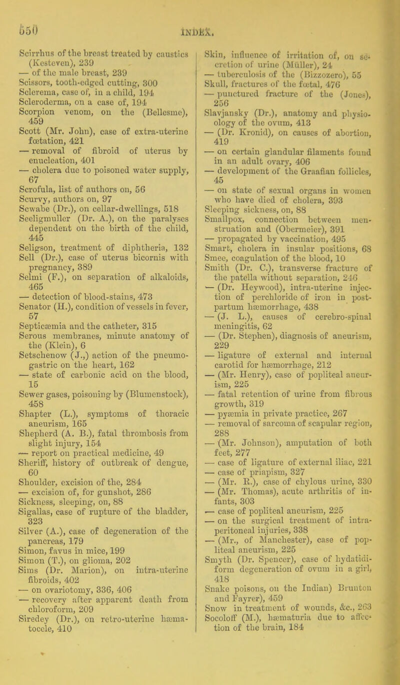 u5U Scirrhus of the breast treated by caustics (Kestevcu), 239 — of the male breast, 239 Scissors, tooth-edged cutting, 300 Sclerema, case of, in a child, 191 Scleroderma, on a case of, 194 Scorpion venom, on the (Bellesme), 459 Scott (Mr. John), case of extra-uterine foetation, 421 — removal of fibroid of uterus by enucleation, 401 — cholera due to poisoned water supply, 67 Scrofula, list of authors on, 56 Scurvy, authors on, 97 Scwabe (Dr.), on cellar-dwellings, 518 Seeligmullcr (Dr. A.), on the paralyses dependent on the birth of the child, 445 Seligson, treatment of diphtheria, 132 Sell (Dr.), case of uterus bicornis with pregnancy, 389 Selmi (P.), on separation of alkaloids, 465 — detection of blood-stains, 473 Senator (H.), condition of vessels in fever, 57 Septicaemia and the catheter, 315 Serous membranes, minute anatomy of the (Klein), 6 Setschenow (J.,) action of the pneuino- gastric on the heart, 162 — state of carbonic acid on the blood, 15 Sewer gases, poisoning by (Blumenstock), 458 Shapter (L.), symptoms of thoracic aneurism, 165 Shepherd (A. B.), fatal thrombosis from slight injury, 154 — report on practical medicine, 49 Sheriff, history of outbreak of dengue, 60 Shoulder, excision of the, 284 — excision of, for gunshot, 286 Sickness, sleeping, on, 88 Sigallas, case of rupture of the bladder, 323 Silver (A.), case of degeneration of the pancreas, 179 Simon, favus in mice, 199 Simon (T.), on glioma, 202 Sims (Dr. Marion), on intra-uterine fibroids, 402 — on ovariotomy, 336, 406 — recovery after apparent death from chloroform, 209 Siredey (Dr.), on retro-uterine haema- toccle, 410 Skin, influence of irritation of, on se- cretion of urine (Miiller), 24 — tuberculosis of the (Hizzozero), 55 Skull, fractures of the fcetal, 476 — punctured fracture of the (Jouex), 256 Slavjansky (Dr.), anatomy and physio- ology of the ovum, 413 — (Dr. Kronid), on causes of abortion, 419 — on certain glandular filaments found in an adult ovary, 406 — development of the Graafian follicles, 45 — on state of sexual organs in women who have died of cholera, 393 Sleeping sickness, on, 88 Smallpox, connection between men- struation and (Obermeier), 391 — propagated by vaccination, 495 Smart, cholera in insular positions, 68 Sniee, coagulation of the blood, 10 Smith (Dr. C), transverse fracture of the patella without separation, 246 — (Dr. Heywood), intra-uterine injec- tion of perchloridc of iron in post- partum haemorrhage, 438 — (J. L.), causes of cerebro-spinal meningitis, 62 — (Dr. Stephen), diagnosis of aneurism, 229 — ligature of external and internal carotid for haemorrhage, 212 — (Mr. Henry), case of popliteal aneur- ism, 225 — fatal retention of urine from fibrous growth, 319 — pyaemia in private practice, 267 — removal of sarcoma of scapular region, 288 — (Mr. Johnson), amputation of both feet, 277 — case of ligature of external iliac, 221 — case of priapism, 327 — (Mr. R.), case of chylous urine, 330 — (Mr. Thomas), acute arthritis of in- fants, 303 — case of popliteal aneurism, 225 — on the sivrgical treatment of intra- peritoneal injuries, 338 — (Mr., of Manchester), case of pop- liteal aneurism, 225 Smyth (Dr. Spencer), case of hydatidi- forin degeneration of ovum in a girl, 418 Snake poisons, on the Indian) Bruutou and Fayrer), 459 Snow in treatment of wounds, &c, 2G3 Socoloff (M.), haematuria due to aflec tion of the brain, 184