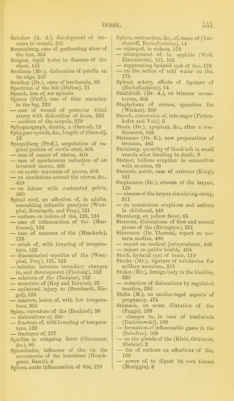 661 Sokolow (A. A.), development of sar- coma in muscle, 201 Sonnenburg, ease of perforating ulcor of tbo foot, 352 Souplet, tepid baths in diseases of tbo chest, 151 Southam (Mr.), dislocation of patella on its edge, 2-17 Southey (Dr.), cases of leucbromia, 89 Spectrum of the bile (Dalton), 21 Speech, loss of, see aphasia Spence (Prof.), case of false aneurism in the leg, 229 — case of wound of posterior tibial artery with dislocation of kneo, 229 — excision of the scapula, 279 Spbygmograph, double, a (Garrod), 12 Sphvgmo-sy stole, &c, length of (Garrod), 12 Spiegelberg (Prof.), amputation of va- ginal portion of cervix uteri, 404 — case of cancer of uterus, 404 — case of spontaneous reduction of an inverted uterus, 436 — on cystic myomata of uterus, 403 — on exudations around the uterus, &c., 410 — on labour with contracted pelvis, 430 Spinal cord, an affection of, in adults, resembling infantile paralysis (West- phal, Bernhardt, and Prey), 121 — authors on lesions of the, 123, 124 — case of inflammation of the (Mar- tineau), 122 — case of sarcoma of the (Meschede), 123 — crush of, with lowering of tempera- ture, 122 — disseminated myelitis of the (West- phal, Frey), 121, 122 — relation between secondary changes in, and development (Flechsig), 122 — sclerosis of the (Troisier), 122 — structure of (Key and Ketzius), 25 — unilateral injury to (Bernhardt, Eie- gel), 123 — marrow, lesion of, with low tempera- ture, 351 Spine, curvature of the (Bouland), 98 — dislocations of, 250 — fracture of, with lowering of tempera- ture, 122 — fractures of, 257 Spirillse in relapsing fever (Obermeier, &c), 80 Splanchnics, influence of the, on the movements of the intestines (Houck- geest, Basch), 4 Spleen, acute inflammation of the, 179 Spleen, contraction, &c, of, cause of (Tar- chunoff, Bochefontaine), 14 — enlarged, in rickets, 178 —- enlargement of, in syphilis (Weil, Eisenschiitz), 101, 102 — suppurating hydatid cyst of the, 179 — on the action of cold water on the, 178 Splenic artery, effects of ligature of (Bochefontaine), 14 Stadtfeldt (Dr. A.), on trismus neona- torum, 444 Staphyloma of cornea, operation for (Wecker), 356 Starch, conversion of, into sugar (Petten- kofer and Voit), 5 Steele (Dr.), apoplexy, &c, after a con- finement, 442 Steinauer (Dr. E.), new preparations of bromine, 482 Steinberg, quantity of blood left in small vessels after bleeding to death, 9 Steiner, bullous eruption in connection with measles, 83 Stenosis, aortic, case of extreme (King), 161 Stephenson (Dr.), abscess of the larynx, 129 — abscess of the larynx simulating croup, 311 — on eczematous eruptions and asthma in childhood, 448 Sternberg, on yellow fever, 65 Sternum, dislocations of first and second pieces of the (Bivington), 251 Stevenson (Dr. Thomas), report on ma- teria medica, 480 — report on medical jurisprudence, 449 — report on public health, 494 Stock, hydatid cyst of brain, 119 Stocks (Mr.), ligature of subclavian for axillary aneurism, 215 Stokes (Mr.), foreign body in the bladder, 320 — reduction of dislocations by regulated traction, 250 Stoltz (M.), on medico-legal aspects of pregnancy, 475 Stomach, on acute dilatation of the (Fagge), 168 — changes in, in case of leucha?mia (Dmietrewski), 169 — formation of inflammable gases in the (Schultze), 169 — on the glands of the (Klein, Griitzuer, Ebstein), 2 — list of authors on affections of the, 169 — power of, to digest its own tissues (Moriggia), 3