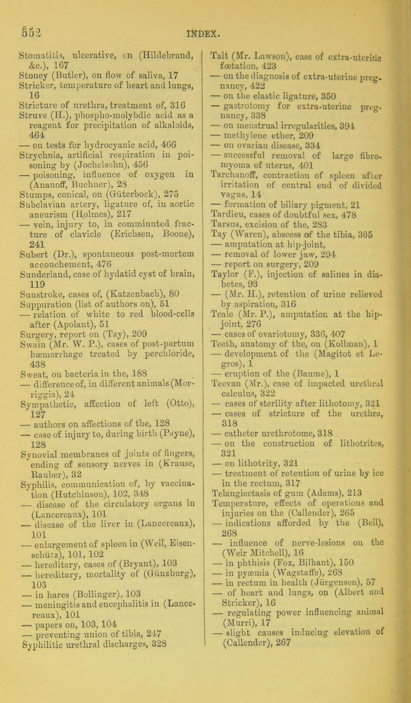 Stomatitis, ulcerative, on (Hildebrand, &c), 167 Stoncy (Butler), ou (low of saliva, 17 Strieker, temperature of heart and lungs, 16 Stricture of urethra, treatment of, 316 Struve (H.)) phospho-molybdio acid as a reagent for precipitation of alkaloids, 464 — on tests for hydrocyanic acid, 466 Strychnia, artificial respiration in poi- soning by (Jochelsuhn), 456 — poisoning, influence of oxygen iu (Ananoff, Buchncr), 29 Stumps, conical, on (Giitcrbock), 275 Subclavian artery, ligature of, iu aortic aneurism (Holmes), 217 — vein, injury to, iu comminuted frac- ture of clavicle (Erichscu, Boone), 241 Subert (Dr.), spontaneous post-mortem accouchement, 476 Sunderland, case of hydatid cyst of brain, 119 Sunstroke, cases of, (Katzenbach), 80 Suppuration (list of authors on), 51 — relation of white to red blood-cells after (Apolant), 51 Surgery, report ou (Tay), 209 Swain (Mr. VV. P.), cases of post-partum haemorrhage treated by perehloride, 438 Sweat, on bacteria in the, 188 — differenceof, iu different animals (Mor- riggia), 24 Sympathetic, affection of left (Otto), 127 — authors ou affections of the, 128 — case of injury to, during birth (Payne), 128 Synovial membranes of joints of fingers, ending of sensory nerves iu (Krause, Rauber), 32 Syphilis, communication of, by vaccina- tion (Hutchinson), 102, 348 — disease of the circulatory organs iu (Lancercaux), 101 — disease of the liver in (Laucereaux), 101 — enlargement of spleen in (Weil, Eisen- schutz), 101, 102 — hereditary, cases of (Bryaut), 103 — hereditary, mortality of (Guuzburg), 103 — in hares (Bollinger), 103 — meningitis and encephalitis in (Lancc- reaux), 101 — papers on, 103, 104 — preventing union of tibia, 247 Syphilitic urethral discharges, 328 Tait (Sir. Lawson), case of extra-uterine fcotation, 423 — on the diagnosis of extra-uterine preg- nancy, 422 — on the elastic ligature, 350 — gastrotomy for extra-utcriue preg- nancy, 338 — on menstrual irregularities, 391- — methylene ether, 209 — on ovarian disease, 334 — successful removal of large fibro- myoma of uterus, 401 Tarchanoff, contraction of spleen after irritation of central end of divided vagus, 14 — formation of biliary pigment, 21 Tardieu, cases of doubtful sex, 478 Tarsus, excision of the, 283 Tay (Waren), abscess of the tibia, 305 — amputation at hip-joint, — removal of lower jaw, 294 — report on surgery, 209 Taylor (P.), injection of salines in dia- betes, 93 — (Mr. H.), retention of urine relieved by aspiration, 316 Tcale (Mr. P.), amputation at the hip- joint, 276 — cases of ovariotomy, 336, 407 Teeth, anatomy of the, ou (Kollman), 1 — development of the (Magitot et Le- gros), 1 — eruption of the (Baurae), 1 Teevan (Mr.), case of impacted urethral calculus, 322 — cases of sterility after lithotomy, 321 — cases of stricture of the urethra, 318 — catheter urethrotome, 318 — on the construction of lithotrites, 321 — on lithotrity, 321 — treatment of retention of urine by ice in the rectum, 317 Telangiectasis of gum (Adams), 213 Temperature, effects of operations and injuries on the (Callender), 265 — indications afforded by the (Bell), 268 — influence of nerve-lesions on the (Weir Mitchell), 16 — in phthisis (Fox, Bilhaut), 150 — in pyamiia (Wagstaffe), 268 — iu rectum in health (Jiirgensen), 57 — of heart and lungs, on (Albert and Strieker), 16 — regulating power influencing animal (Murri), 17 — slight causes inducing elevation of (Callender), 267