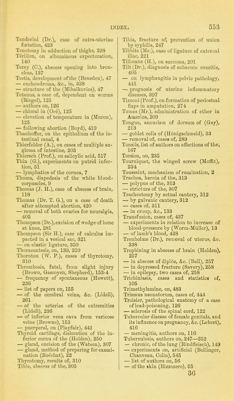 Tenderlni (Dr.), case of cxtra-utoriuo fcetation, 423 Tenotomy in adduction of thighs, 298 Torillon, on albuminous expectoration, 140 Terry (C), abscess opening into bron- chus, 137 Testis, development of tho (Benedcn), 47 — enchondroma, &c, in, 328 — structure of the (Mihalkovics), 47 Tetanus, a case of, dependent ou worms (Riegel), 125 — authors on, 126 — chloral in (Ore), 125 — elevation of temperature iu (Muron), 125 — following abortion (Boyd), 419 Thanhoffer, on the epithelium of the in- testinal canal, 4 Thierfelder (A.), on cases of multiple an- gioma of intestine, 203 Thiersch (Prof.), on salicylic acid, 517 Thin (G.), experiments on putrid infec- tion, 51 — lymphatics of the cornea, 7 Thoma, diapedesis of the white blood- corpuscles, 9 Thomas (J. H.), case of abscess of brain, 118 Thomas (Dr. T. G.), on a case of death after attempted abortion, 420 — removal of both ovaries for neuralgia, 405 Thompson (Dr.), excision of wedge of bone at knee, 281 Thompson (Sir H.), case of calculus im- pacted in a vesical sac, 321 — on elastic ligature, 350 Thoracentesis, on, 139, 310 Thornton (W. P.), cases of thyrotomy, 310 Thrombosis, fatal, from slight injury (Brown, Gascoyeu, Shepherd), 153-4 — frequency of spontaneous (Hewett), 236 — list of papers on, 155 — of the cerebral veins, &c. (Lidell), 261 — of the arteries of the extremities (Lidell), 236 — of inferior vena cava from varicose veins (Browne), 153 — puerperal, on (Playfair), 441 Thyroid cartilage, dislocation of the in- ferior cornu of the (Holden), 250 — gland, excision of the (Watson), 307 — gland, method of preparing for exami- nation (Boechat), 22 Thyrotomy, results of, 310 Tibia, abscess of the, 305 Tibia, fracture of, prevention of uuiou by syphilis, 217 Tibbits (Mr.), case of ligature of external iliac, 221 Tilhnans (H.), on sarcoma, 201 Tilt (Dr.), diagnosis of subacute ovaritis, 405 — on lymphangitis in pelvic pathology, 441 -~ prognosis of uterine inflammatory diseases, 397 Tizzoni (Prof.), on formation of periosteal flaps iu amputation, 274 Tomes (Mr.), administration of ether in America, 209 Tongue, aneurism of dorsum of (Gay), 213 — goblet cells of (Honigschmeid), 33 — removal of, cases of, 289 Tonsils, list of authors ou affections of the, 167 Torsion, on, 235 Tourniquet, the winged screw (Moflit), 234 Toussaint, mechanism of rumination, 2 Trachea, hernia of the, 313 — polypus of the, 313 — stricture of the, 307 Tracheotomy by actual cautery, 312 — by galvanic cautery, 312 — cases of, 311 — in croup, &c, 133 Transfusion, cases of, 437 — experiments in relation to increase of blood-pressure by (Worm-Miiller), 13 — of lamb's blood, 438 Trenholme (Dr.), removal of uterus, &c. 338 Trephining in abscess of brain (Holden), 257 — in abscess of diploe, &c. (Bell), 257 — in depressed fracture (Savory), 258 — in epilepsy, two cases of, 258 Trichiniasis, cases and statistics of, 105 Trimethylamine, on, 483 Trismus neonatorum, cases of, 444 Troisier, pathological anatomy of a case of lead-poisoning, 126 — sclerosis of the spinal cord, 122 Tubercular disease of female genitals, and its influence on pregnancy, &c. (Lebert), 416 — meningitis, authors on, 116 Tuberculosis, authors on, 247—252 — chronic, of the lung (Rindfleisch), 149 — experiments on, artificial (Bollinger, Chauveau, Colin), 545 — list of authors on, 56 — of the skin (Bizzozero), 55 36
