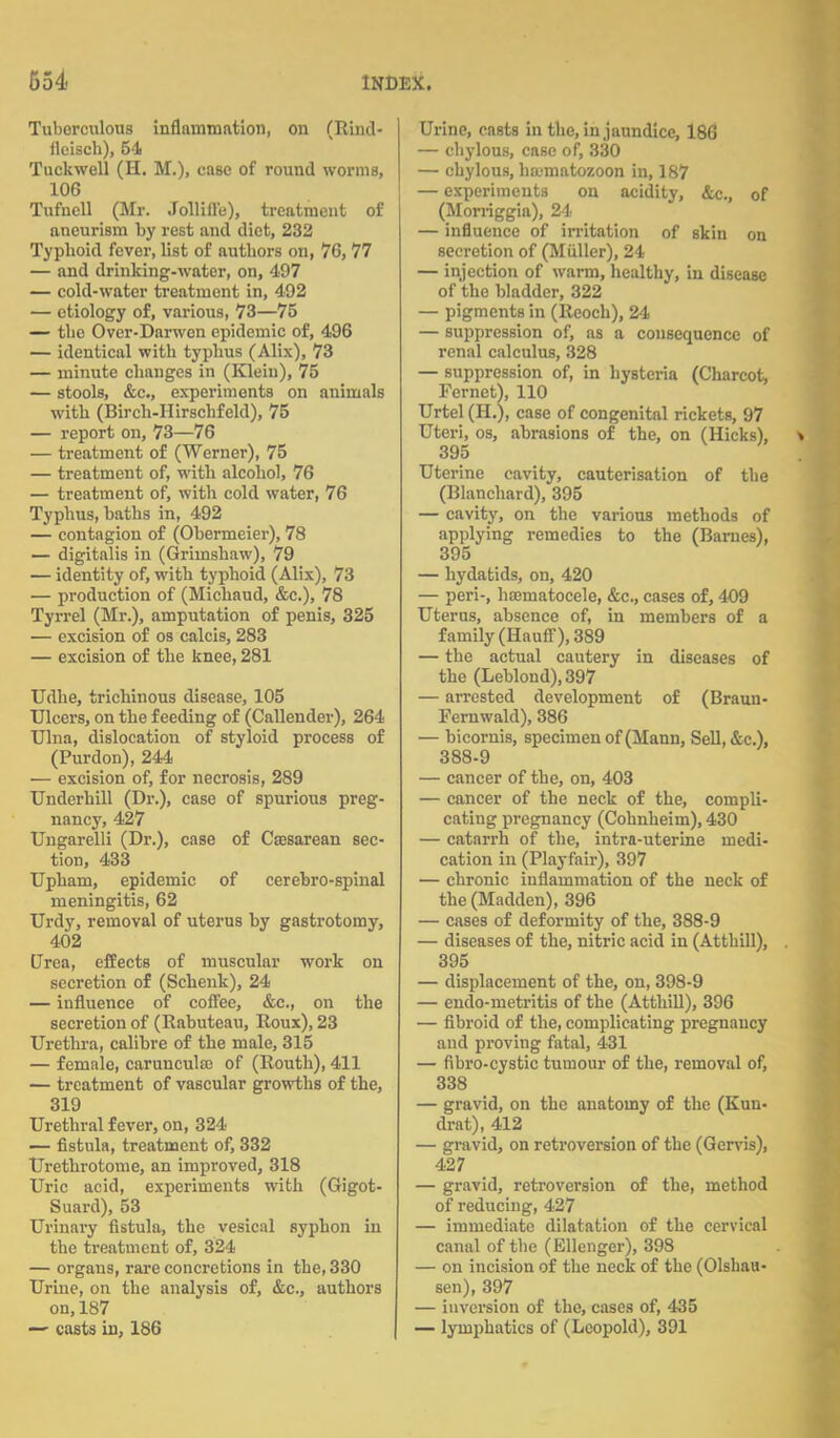 Tuberculous inflammation, on (Rind- ilcisch), 54 Tuckwell (H. M.), case of round worms, 106 Tufnell (Mr. Jollille), treatment of aneurism by rest and diet, 232 Typhoid fever, list of authors on, 76, 77 — and drinking-water, on, 497 — cold-water treatment in, 492 — etiology of, various, 73—75 — the Over-Darwen epidemic of, 496 — identical with typhus (Alix), 73 — minute changes in (Klein), 75 — stools, &c, experiments on animals with (Birch-Hirschfeld), 75 — report on, 73—76 — treatment of (Werner), 75 — treatment of, with alcohol, 76 — treatment of, with cold water, 76 Typhus, haths in, 492 — contagion of (Obermeier), 78 — digitalis in (Grimshaw), 79 — identity of, with typhoid (Alix), 73 — production of (Michaud, &c), 78 Tyrrel (Mr.), amputation of penis, 325 — excision of os calcis, 283 — excision of the knee, 281 Udhe, trichinous disease, 105 Ulcers, on the feeding of (Callender), 264 Ulna, dislocation of styloid process of (Purdon), 244 — excision of, for necrosis, 289 Underhill (Dr.), case of spurious preg- nancy, 427 Ungarelli (Dr.), case of Csesarean sec- tion, 433 Upham, epidemic of cerebro-spinal meningitis, 62 Urdy, removal of uterus by gastrotomy, 402 Urea, effects of muscular work on secretion of (Schenk), 24 — influence of coffee, &c, on the secretion of (Rabuteau, Roux), 23 Urethra, calibre of the male, 315 — female, carunculse of (Routh), 411 — treatment of vascular growths of the, 319 Urethral fever, on, 324 — fistula, treatment of, 332 Urethrotome, an improved, 318 Uric acid, experiments with (Gigot- Suard), 53 Urinary fistula, the vesical syphon in the treatment of, 324 — organs, rare concretions in the, 330 Urine, on the analysis of, &c, authors on, 187 — casts in, 186 Urine, casts in the, in,jaundice, 186 — chylous, case of, 330 — chylous, hoimatozoon in, 187 — experiments on acidity, &c., 0f (Morriggia), 24 — influence of irritation of skin on secretion of (Miiller), 24 — injection of warm, healthy, in disease of the bladder, 322 — pigments in (Reoch), 24 — suppression of, as a consequence of renal calculus, 328 — suppression of, in hysteria (Charcot, Fernet), 110 Urtel (H.), case of congenital rickets, 97 Uteri, os, abrasions of the, on (Hicks), 395 Uterine cavity, cauterisation of the (Blanchard), 395 — cavity, on the various methods of applying remedies to the (Barnes), 395 — hydatids, on, 420 — peri-, hasmatocele, &c, cases of, 409 Uterus, absence of, in members of a family (Hauff), 389 — the actual cautery in diseases of the (Leblond),397 — arrested development of (Braun- Fernwald), 386 — bicornis, specimen of (Mann, Sell, &c), 388-9 — cancer of the, on, 403 — cancer of the neck of the, compli- cating pregnancy (Cohnheim), 430 — catarrh of the, intra-uterine medi- cation in (Playf'air), 397 — chronic inflammation of the neck of the (Madden), 396 — cases of deformity of the, 388-9 — diseases of the, nitric acid in (Atthill), 395 — displacement of the, on, 398-9 — endo-metritis of the (Atthill), 396 — fibroid of the, complicating pregnancy and proving fatal, 431 — fibro-cystic tumour of the, removal of, 338 — gravid, on the anatomy of the (Kun- drat), 412 — gravid, on retroversion of the (Gervis), 427 — gravid, retroversion of the, method of reducing, 427 — immediate dilatation of the cervical canal of the (Ellenger), 398 — on incision of the neck of the (Olshau- sen), 397 — inversion of the, cases of, 435 — lymphatics of (Leopold), 391