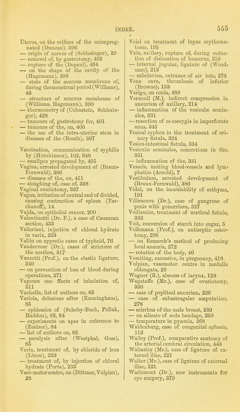 G55 Uterus, ou the orifices of the uuimpreg- nated (Duncan), 896 — origin of uorves of (Sehlesinger), 29 — removal of, by gastrotomy, 402 — rupture of the (Depaul), 434 — on tho shape of the cavity of the (Hageinanu), 398 — state of the mucous membrane of, during themenstrual period (Williams), 43 — structure of mucous membrane of (Williams, Hagemann), 390 — thermometry of (Cohnsteiu, Sehlesin- ger), 428 — tumours of, gastrotomy for, 401 — tumours of the, on, 400 — the use of the intra-uterine stem in diseases of the (Routh), 397 Vaccination, communication of syphilis by (Hutchinson), 102, 348 — smallpox propagated by, 495 Vagina, arrested development of (Braun- Fernwald), 386 — diseases of the, on, 411 — sloughing of, case of, 338 Vaginal ovariotomy, 337 Vagus, irritation of central end of divided, causing contraction of spleen (Tar- chanoff), 14 Vajda, on epithelial cancer, 200 Valentinotti (Dr. F.), a case of Cesarean section, 433 Valleriani, injection of chloral hydrate in varix, 233 Vallin on apyretic cases of typhoid, 76 Vanderveer (Dr.), cases of stricture of the urethra, 317 Vanzetti (Prof.), on the elastic ligature, 349 — on prevention of loss of blood during operations, 271 Vapours one ffects of inhalation of, 511 Varicella, list of authors on, 85 Variola, delusions after (Emminghaus), 85 — epidemics of (Scheby-Buch, Pollak, Haddon), 83, 84 — experiments on apes in reference to (Zuelzer), 84 — list of authors on, 85 — paralvsis after (Westphal, Goss), 85 Varix, treatment of, by chloride of iron (Linon), 233 — treatment of, by injection of chloral hydrate (Porta), 233 Vaso-motor centre, on (Dittmar, Vulpian), 28 Veiel on treatment of lupus erythema- tosus, 195 Vein, axillary, rupture of, during reduc- tion of dislocation of humerus, 216 — iuternal jugular, ligature of (Wood- man), 213 — subclavian, eutrance of uir into, 278 Vena cava, thrombosis of inferior (Browne), 153 Verigo, on conia, 488 Verneuil (M.), indirect compression in aneurism of axillary, 214 — inflammation of the vesicula> seinin- ales, 331 — resection of os coccygis in imperforate anus, 345 Vesical syphon in the treatment of uri- nary fistula, 324 Vesico-intestinal fistula, 334 Vesicula? seminales, concretions in the, 331 — inflammation of the, 331 Vessels, uniting blood-vessels and lym- phatics (Arnold), 7 Vestibulum, arrested development of (Braun-Fernwald), 386 Vidal, on the inoculability of ecthyma, 191 Villeneuve (Dr.), case of gangrene of penis with gonorrhoea, 327 Voillemier, treatment of urethral fistula, 332 Voit, conversion of starch into sugar, 5 Volkmann (Prof.), on antiseptic osteo- tomy, 296 — on Esmarch's method of producing local anasmia, 272 — rotation of the body, 46 Vomiting, excessive, in pregnancy, 418 Vulpian, vasomotor centre in medulla oblongata, 29 Wagner (B.), abscess of larynx, 129 Wagstaffe (Mr.), case of ovariotomy, 336 — case of popliteal aneurism, 226 — case of subastragalar amputation, 278 — scirrhus of the male breast, 239 — on silicate of soda bandage, 250 — temperature in pyajmia, 268 Waldenburg, case of congenital aphasia, 112 Walley (Prof.), comparative anatomy of the arterial cerebral circulation, 443 Walmsley (Mr.), case of ligature of ex- ternal iliac, 221 Walter (Mr.), case of ligature of external iliac, 221 Warlomont (Dr.), new instruments for eye surgery, 379
