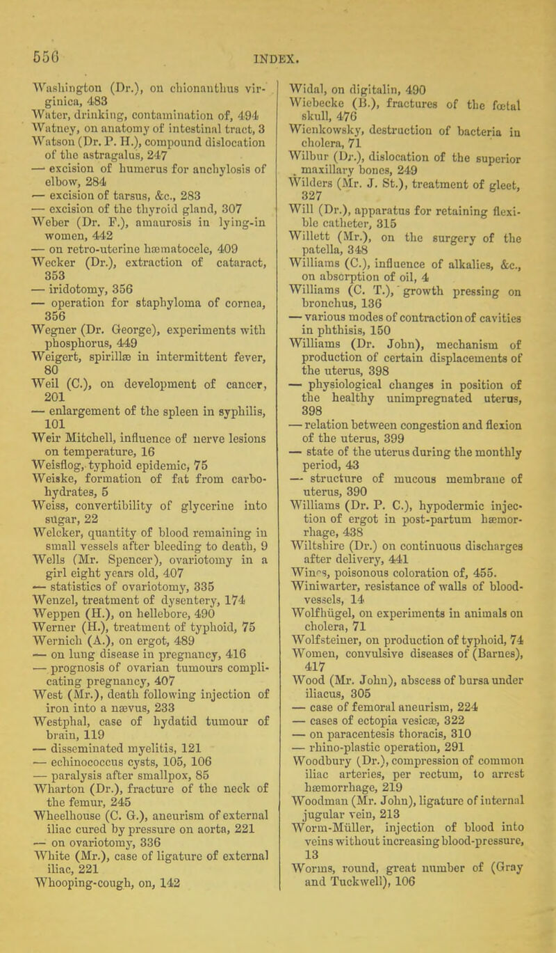 Washington (Dr.), oil chionanthus vir- giuica, 483 Water, drinking, contamination of, 494 Watncy, on anatomy of intestinal tract, 3 Watson (Dr. P. H.), compound dislocation of the astragalus, 247 —1 excision of humerus for anchylosis of elbow, 284 — excision of tarsus, &c, 283 — excision of the thyroid gland, 307 Weber (Dr. F.), amaurosis in lying-in women, 442 — on retro-uterine hajmatocele, 409 Wecker (Dr.), extraction of cataract, 353 — iridotomy, 356 — operation for staphyloma of cornea, 356 Wegner (Dr. George), experiments with phosphorus, 449 Weigert, spirilla? in intermittent fever, 80 Weil (C), on development of cancer, 201 — enlargement of the spleen in syphilis, 101 Weir Mitchell, influence of nerve lesions on temperature, 16 Weisflog, typhoid epidemic, 75 Weiske, formation of fat from carbo- hydrates, 5 Weiss, convertibility of glycerine into sugar, 22 Welcker, quantity of blood remaining in small vessels after bleeding to death, 9 Wells (Mr. Spencer), ovariotomy in a girl eight years old, 407 — statistics of ovariotonry, 335 Wenzel, treatment of dysentery, 174 Weppen (H.), on hellebore, 490 Werner (H.), treatment of typhoid, 75 Wernich (A.), on ergot, 489 — on lung disease in pregnancy, 416 — prognosis of ovarian tumours compli- cating pregnancy, 407 West (Mr.), death following injection of iron into a nasvus, 233 Westphal, case of hydatid tumour of brain, 119 — disseminated myelitis, 121 — echinococcus cysts, 105, 106 — paralysis after smallpox, 85 Wharton (Dr.), fracture of the neck of the femur, 245 Wheelhouse (C. G.), aneurism of external iliac cured by pressure on aorta, 221 — on ovariotomy, 336 White (Mr.), case of ligature of external iliac, 221 Whooping-cough, on, 142 Widal, on digitalin, 490 Wiebecke (B.), fractures of the fatal skull, 476 Wienkowsky, destruction of bacteria iu cholera, 71 Wilbur (Dj\), dislocation of the superior . maxillary bones, 249 Wilders (Mr. J. St.), treatment of gleet, 327 Will (Dr.), apparatus for retaining flexi- ble catheter, 315 Willett (Mr.), on the surgery of the patella, 348 Williams (C), influence of alkalies, &c., on absorption of oil, 4 Williams (C. T.),' growth pressing on bronchus, 136 — various modes of contraction of cavities in phthisis, 150 Williams (Dr. John), mechanism of production of certain displacements of the uterus, 398 — physiological changes in position of the healthy unimpregnated uterus, 398 — relation between congestion and flexion of the uterus, 399 — state of the uterus during the monthly period, 43 — structure of mucous membrane of uterus, 390 Williams (Dr. P. C), hypodermic injec- tion of ergot in post-partum bsemor- rhage, 438 Wiltshire (Dr.) on continuous discharges after delivery, 441 Win'-s, poisonous coloration of, 455. Winiwarter, resistance of walls of blood- vessels, 14 Wolf hiigel, on experiments in animals on cholera, 71 Wolf steiner, on production of typhoid, 74 Women, convulsive diseases of (Barnes), 417 Wood (Mr. John), abscess of bursa under iliacus, 305 — case of femoral aneurism, 224 — cases of ectopia vesica;, 322 — on paracentesis thoracis, 310 — rhino-plastic operation, 291 Woodbury (Dr.), compression of common iliac arteries, per rectum, to arrest haemorrhage, 219 Woodman (Mr. John), ligature of internal jugular vein, 213 Worm-Muller, injection of blood into veins without increasing blood-pressure, 13 Worms, round, great number of (Gray and Tuck well), 106
