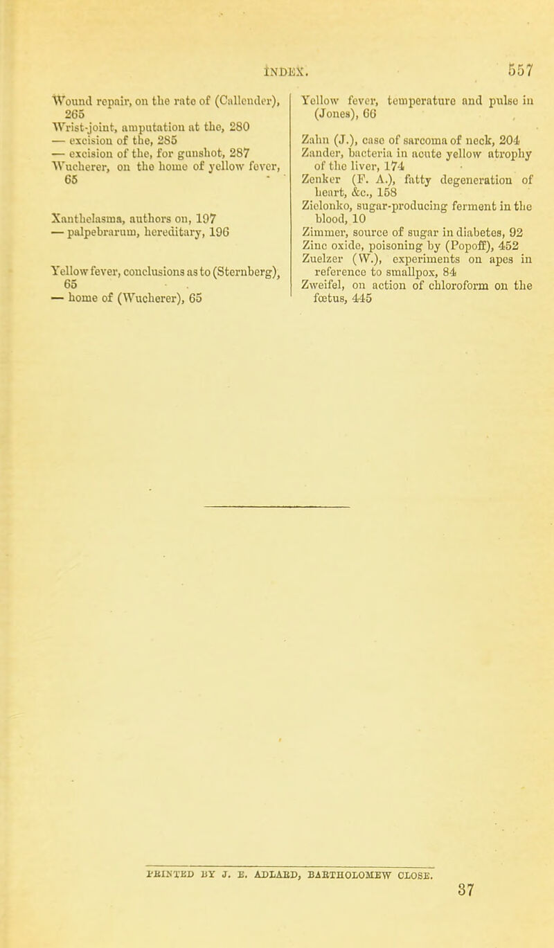 Wound repair, on the rato of (Cullender), 265 Wrist-joint, amputation at tho, 280 — excision of the, 285 — excision of the, for gunshot, 287 Wucherer, on tho home of yellow fover, 65 Xanthelasma, authors on, 197 — palpebrarum, hereditary, 196 Yellow fever, conclusions as to (Sternberg) 65 — home of (Wucherer), 65 Yollow fever, temperature and pulse in (Jones), 66 Zahn (J.), caso of sarcoma of neck, 204 Zander, bacteria in acute yellow atrophy of the liver, 174 Zenker (P. A.), fatty degeneration of heart, &c, 158 Zielonko, sugar-producing ferment in the blood, 10 Zimmer, source of sugar in diabetes, 92 Zinc oxide, poisoning by (Popoff), 452 Zuelzer (W.), experiments on apes in reference to smallpox, 84 Zweifel, on action of chloroform on the foetus, 445 i'J:lj.UY J. E. ADIAED, BAETHOLOMEW CLOSE. 37