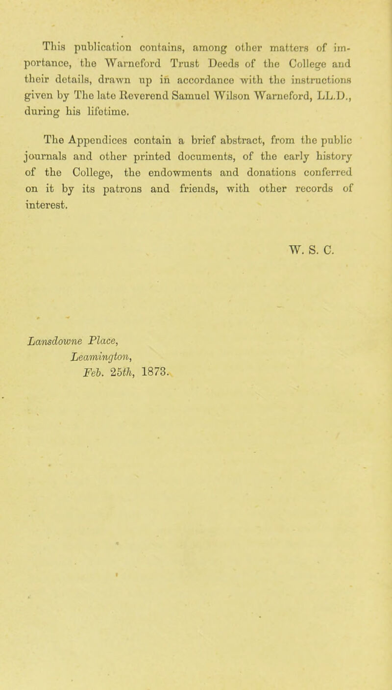 This publication contains, among other matters of im- portance, the Warneford Trust Deeds of the College and their details, drawn up in accordance with the instructions given by The late Reverend Samuel Wilson Warneford, LL.D., during his liibtime. The Appendices contain a brief abstract, from the public journals and other printed documents, of the early history of the College, the endowments and donations conferred on it by its patrons and friends, with other records of interest. W. S. C. Lamdoivne Place, Leamington, Feb. 25th, 1873.