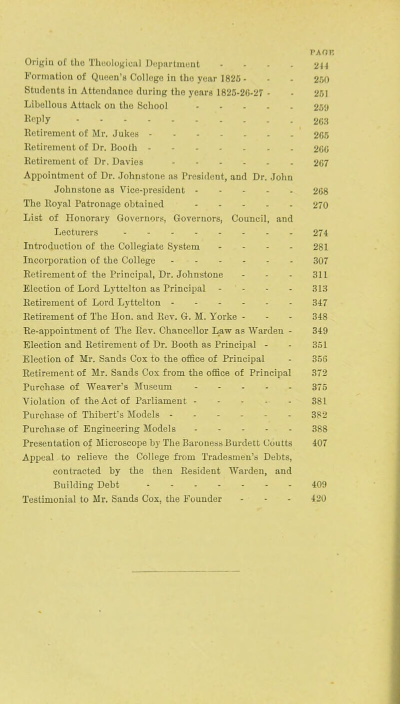 paoi: Origin of the Theological Department 214 Formation of Qneen'8 College in the year 1825- - - 250 Students in Attendance during the years 1825-20-27 - - 251 Libellous Attack on the School 259 Reply 263 Retirement of Mr. Jukes 205 Retirement of Dr. Booth 200 Retirement of Dr. Davies 207 Appointment of Dr. Johnstone as President, and Dr. John Johnstone as Vice-president 208 The Royal Patronage obtained 270 List of Honorary Governors, Governors, Council, and Lecturers 274 Introduction of the Collegiate System .... 281 Incorporation of the College 307 Retirement of the Principal, Dr. Johnstone - - - 311 Election of Lord Lyttelton as Principal - - - - 313 Retirement of Lord Lyttelton 3-17 Retirement of The Hon. and Rev. G. M. Yorke - - - 348 Re-appointment of The Rev. Chancellor Law as Warden - 349 Election and Retirement of Dr. Booth as Principal - - 351 Election of Mr. Sands Cox to the office of Principal - 350 Retirement of Mr. Sands Cox from the office of Principal 372 Purchase of Weaver's Museum 375 Violation of the Act of Parliament 381 Purchase of Thibert's Models 382 Purchase of Engineering Models 388 Presentation of Microscope by The Barouess Burdett Coutts 407 Appeal to relieve the College from Tradesmen's Debts, contracted by the then Resident Warden, and Building Debt 409 Testimonial to Mr. Sands Cox, the Founder - - - 420