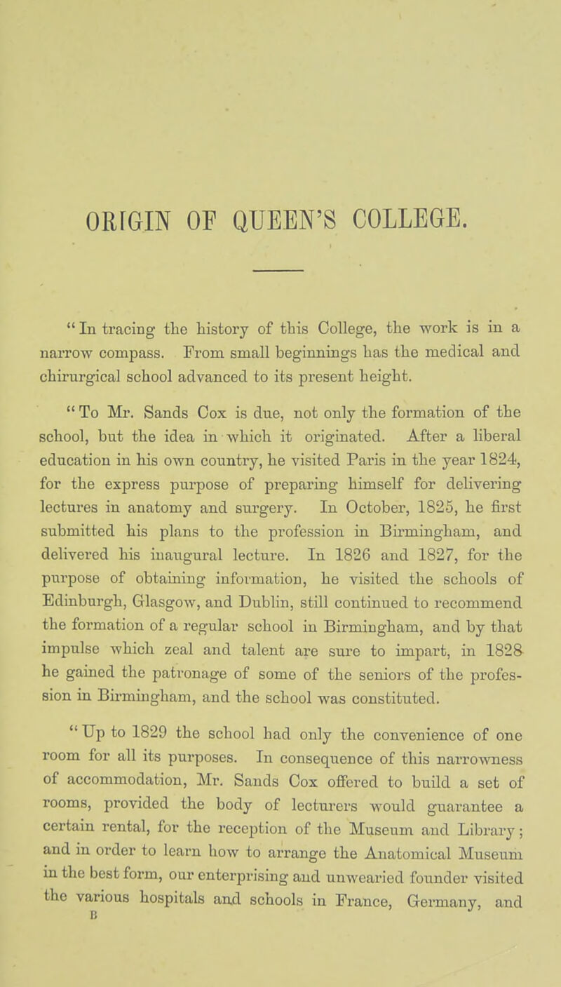  In tracing the history of this College, the work is in a narrow compass. From small beginnings has the medical and chirurgical school advanced to its present height.  To Mr. Sands Cox is dne, not only the formation of the school, but the idea in which it originated. After a liberal education in his own country, he visited Paris in the year 1824, for the express purpose of preparing himself for delivering lectures in anatomy and surgery. In October, 1825, he first submitted his plans to the profession in Birmingham, and delivered his inaugural lecture. In 1826 and 1827, for the purpose of obtaining in formation, he visited the schools of Edinburgh, Glasgow, and Dublin, still continued to recommend the formation of a regular school in Birmingham, and by that impulse which zeal and talent are sure to impart, in 1828 he gained the patronage of some of the seniors of the profes- sion in Birmingham, and the school was constituted.  Up to 1829 the school had only the convenience of one room for all its purposes. In consequence of this narrowness of accommodation, Mr. Sands Cox offered to build a set of rooms, provided the body of lecturers would guarantee a certain rental, for the reception of the Museum and Library; and in order to learn how to arrange the Anatomical Museum in the best form, our enterprising and unwearied founder visited the various hospitals and schools in France, Germany, and