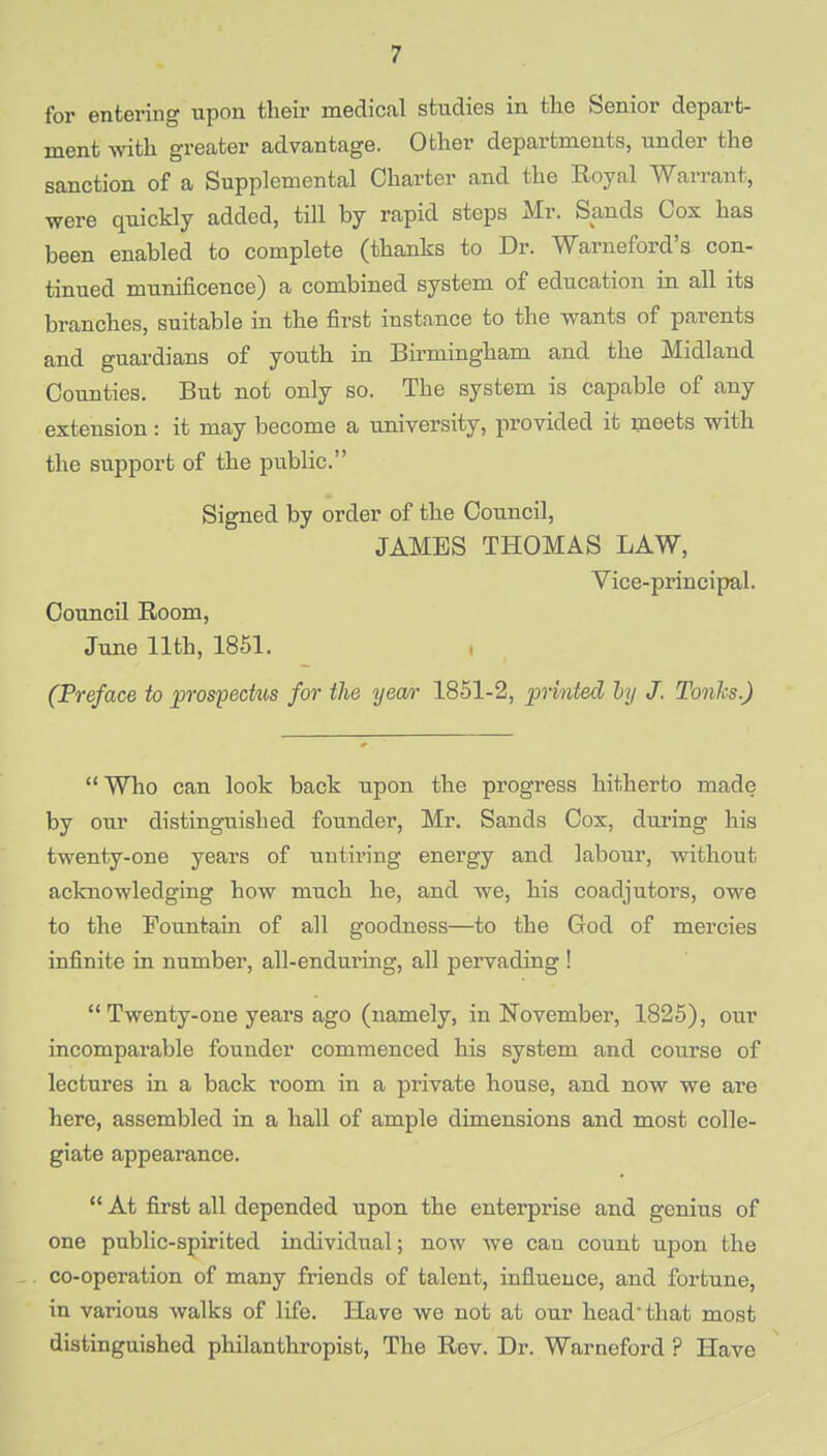 for entering upon their medical studies in the Senior depart- ment with greater advantage. Other departments, under the sanction of a Supplemental Charter and the Royal Warrant, were quickly added, till by rapid steps Mr. Sands Cox has been enabled to complete (thanks to Dr. Warneford's con- tinued munificence) a combined system of education in all its branches, suitable in the first instance to the wants of parents and guardians of youth in Birmingham and the Midland Counties. But not only so. The system is capable of any extension: it may become a university, provided it meets with the support of the public. Signed by order of the Council, JAMES THOMAS LAW, Vice-principal. Council Room, June 11th, 1851. (Preface to prospechis for the year 1851-2, printed by J. Tonics.)  Who can look back upon the progress hitherto made by our distinguished founder, Mr. Sands Cox, during his twenty-one years of untiring energy and labour, without acknowledging how much he, and we, his coadjutors, owe to the Fountain of all goodness—to the God of mercies infinite in number, all-enduring, all pervading ! Twenty-one years ago (namely, in November, 1825), our incomparable founder commenced his system and course of lectures in a back room in a private house, and now we are here, assembled in a hall of ample dimensions and most colle- giate appearance.  At first all depended upon the enterprise and genius of one public-spirited individual; now we can count upon the co-operation of many friends of talent, influence, and fortune, in various walks of life. Have we not at our head-that most distinguished philanthropist, The Rev. Dr. Warneford ? Have