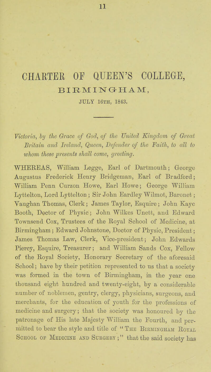 CHARTER OF QUEEN'S COLLEGE, BIRMINGHAM, JULY 16th, 1843. Victoria, by the Grace of God, of the United Kingdom of Great Britain and Ireland, Queen, Defender of the Faith, to all to whom these presents shall come, greeting. WHEREAS, William Legge, Earl of Dartmouth; George Augustus Frederick Henry Bridgeman, Earl of Bradford; William Perm Curzon Howe, Earl Howe; George William Lyttelton, Lord Lyttelton ; Sir John Eardley Wilmot, Baronet; Vaughan Thomas, Clerk; James Taylor, Esquire; John Kaye Booth, Doctor of Physic; John Wilkes Unett, and Edward Townsend Cox, Trustees of the Royal School of Medicine, at Birmingham; Edward Johnstone, Doctor of Physic, President; James Thomas Law, Clerk, Vice-president; John Edwards Piercy, Esquire, Treasurer; and William Sands Cox, Fellow of the Royal Society, Honorary Secretaiy of the aforesaid School; have by their petition represented to us that a society was formed in the town of Birmingham, in the year one thousand eight hundred and twenty-eight, by a considerable number of noblemen, gentry, clergy, physicians, surgeons, and merchants, for the education of youth for the professions of medicine and surgery; that the society was honoured by the patronage of His late Majesty William the Fourth, and per- mitted to bear the style and title of  The Birmingham Royal School of Medicine and Surgery; that the said society has