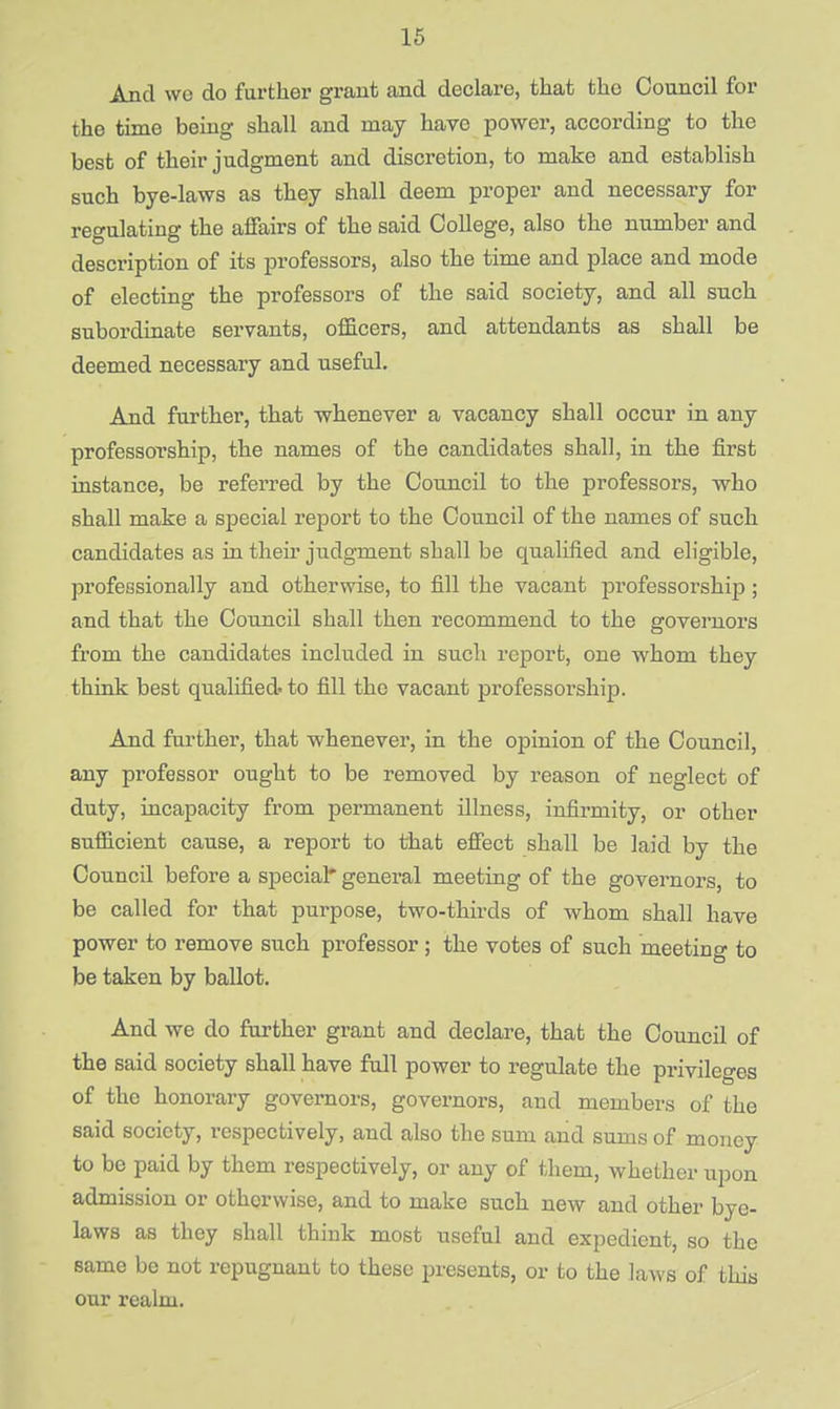 is And wo do further grant and declare, that the Council for the time being shall and may have power, according to the best of their judgment and discretion, to make and establish such bye-laws as they shall deem proper and necessary for regulating the affairs of the said College, also the number and description of its professors, also the time and place and mode of electing the professors of the said society, and all such subordinate servants, officers, and attendants as shall be deemed necessary and useful. And further, that whenever a vacancy shall occur in any professorship, the names of the candidates shall, in the first instance, be referred by the Council to the professors, who shall make a special report to the Council of the names of such candidates as in then' judgment shall be qualified and eligible, professionally and otherwise, to fill the vacant professorship ; and that the Council shall then recommend to the governors from the candidates included in such report, one whom they think best qualified' to fill the vacant professorship. And further, that whenever, in the opinion of the Council, any professor ought to be removed by reason of neglect of duty, incapacity from permanent illness, infirmity, or other sufficient cause, a report to that effect shall be laid by the Council before a special* general meeting of the governors, to be called for that purpose, two-thirds of whom shall have power to remove such professor ; the votes of such meeting to be taken by ballot. And we do further grant and declare, that the Council of the said society shall have full power to regulate the privileges of the honorary governors, governors, and members of the said society, respectively, and also the sum and sums of money to be paid by them respectively, or any of them, whether upon admission or otherwise, and to make such new and other bye- laws as they shall think most useful and expedient, so the same be not repugnant to these presents, or to the laws of this our realm.