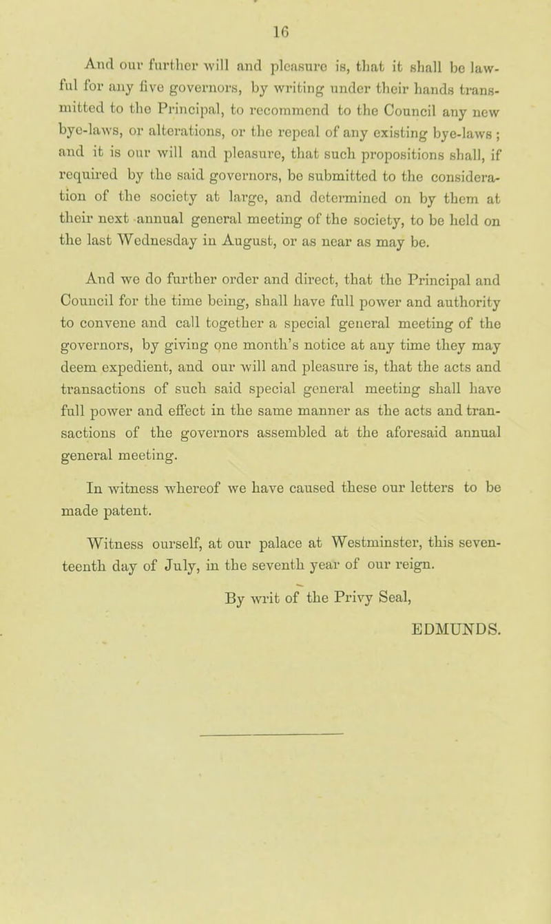 If, And our further will and pleasure is, that it shall be law- ful for any live governors, by writing under their hands trans- mitted to the Principal, to recommend to the Council any new bye-laws, or alterations, or the repeal of any existing bye-laws ; and it is our will and pleasure, that such propositions shall, if required by the said governors, be submitted to the considera- tion of the society at large, and determined on by them at their next annual general meeting of the society, to be held on the last Wednesday in August, or as near as may be. And we do further order and direct, that the Principal and Council for the time being, shall have full power and authority to convene and call together a special general meeting of the governors, by giving one month's notice at any time they may deem expedient, and our will and pleasure is, that the acts and transactions of such said special general meeting shall have full power and effect in the same manner as the acts and tran- sactions of the governors assembled at the aforesaid annual general meeting. In witness whereof we have caused these our letters to be made patent. Witness ourself, at our palace at Westminster, this seven- teenth day of July, in the seventh year of our reign. By writ of the Privy Seal, EDMUNDS.