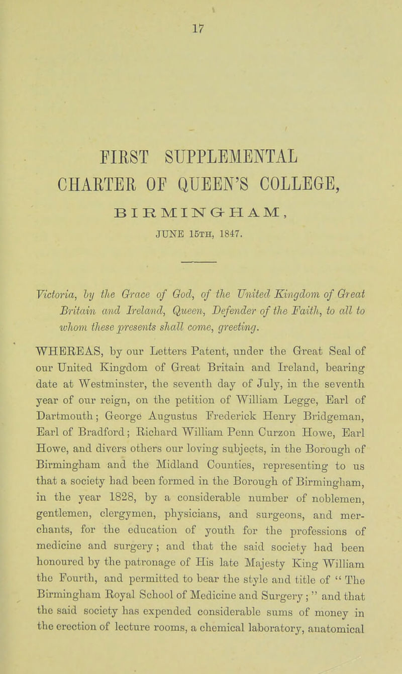 FIRST SUPPLEMENTAL CHARTER OF QUEEN'S COLLEGE, BIRMINGrHAM, JUNE 15th, 1847. Victoria, by the Grace of God, of the United Kingdom of Great Britain and Ireland, Queen, Defender of the Faith, to all to whom these presents shall come, greeting. WHEREAS, by our Letters Patent, under the Great Seal of our United Kingdom of Great Britain and Ireland, bearing date at Westminster, the seventh day of July, in the seventh year of our reign, on the petition of William Legge, Earl of Dartmouth ; George Augustus Frederick Henry Bridgeman, Earl of Bradford; Richard William Penn Curzon Howe, Earl Howe, and divers others our loving subjects, in the Borough of Birmingham and the Midland Counties, representing to us that a society had been formed in the Borough of Birmingham, in the year 1828, by a considerable number of noblemen, gentlemen, clergymen, physicians, and surgeons, and mer- chants, for the education of youth for the professions of medicine and surgery ; and that the said society had been honoured by the patronage of His late Majesty King William the Fourth, and permitted to bear the style and title of  Tho Birmingham Royal School of Medicine and Surgery;  and that the said society has expended considerable sums of money in the erection of lecture rooms, a chemical laboratory, anatomical