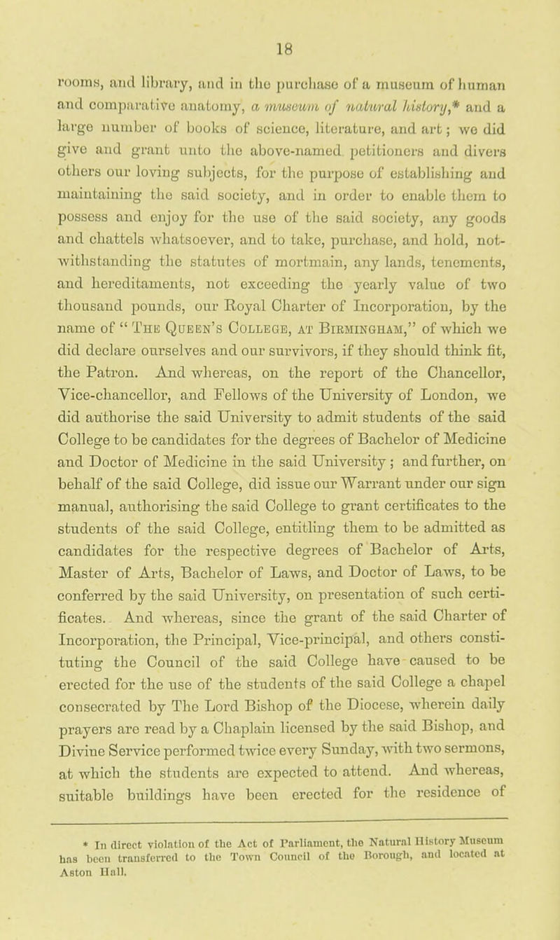 rooms, ami library, and in tho purchase of a museum of human and comparative anatomy, a museum of natural history * and a large number of books of science, literature, and art; wo did give and grant unto the above-named petitioners and divers others our loving subjects, for the purpose of establishing and maintaining the said society, and in order to enable them to possess and enjoy for the use of the said society, any goods and chattels whatsoever, and to take, purchase, and hold, not- withstanding the statutes of mortmain, any lands, tenements, and hereditaments, not exceeding the yearly value of two thousand pounds, our Royal Charter of Incorporation, by the name of  The Queen's College, at Birmingham, of which we did declare ourselves and our survivors, if they should think fit, the Patron. And whereas, on the report of the Chancellor, Vice-chancellor, and Fellows of the University of London, we did authorise the said University to admit students of the said College to be candidates for the degrees of Bachelor of Medicine and Doctor of Medicine in the said University; and further, on behalf of the said College, did issue our Warrant under our sign manual, authorising the said College to grant certificates to the students of the said College, entitling them to be admitted as candidates for the respective degrees of Bachelor of Arts, Master of Arts, Bachelor of Laws, and Doctor of Laws, to be conferred by the said University, on presentation of such certi- ficates. And whereas, since the grant of the said Charter of Incorporation, the Principal, Vice-principal, and others consti- tuting the Council of the said College have caused to be erected for the use of the students of the said College a chapel consecrated by The Lord Bishop of the Diocese, wherein daily prayers are read by a Chaplain licensed by the said Bishop, and Divine Service performed twice every Sunday, with two sermons, at which the students are expected to attend. And whereas, suitable buildings have been erected for the residence of * In direct violation of the Act of Parliament, the Natural History Museum has been transferred to the Town Council of tho Borough, and located at Aston Hall.