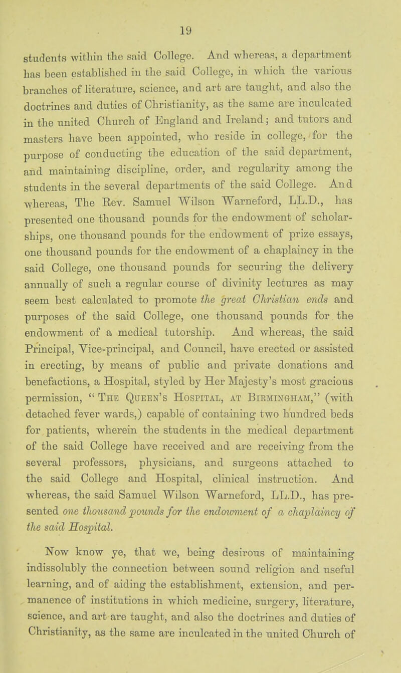 students within the said College. And whereas, a department has beeu established in the said College, in which the various branches of literature, science, and art are taught, and also the doctrines and duties of Christianity, as the same are inculcated in the united Church of England and Ireland; and tutors and masters have been appointed, who reside in college, for the purpose of conducting the education of the said department, and maintaining discipline, order, and regularity among the students in the several departments of the said College. And whereas, The Eev. Samuel Wilson Warneford, LL.D., has presented one thousand pounds for the endowment of scholar- ships, one thousand pounds for the endowment of prize essays, one thousand pounds for the endowment of a chaplaincy in the said College, one thousand pounds for securing the delivery annually of such a regular course of divinity lectures as may seem best calculated to promote the great Christian ends and purposes of the said College, one thousand pounds for the endowment of a medical tutorship. And whereas, the said Principal, Vice-principal, and Council, have erected or assisted in erecting, by means of public and private donations and benefactions, a Hospital, styled by Her Majesty's most gracious permission,  The Queen's Hospital, at Birmingham, (with detached fever wards,) capable of containing two hundred beds for patients, wherein the students hi the medical department of the said College have received and are receiving from the several professors, physicians, and surgeons attached to the said College and Hospital, clinical instruction. And Avhereas, the said Samuel Wilson Warneford, LL.D., has pre- sented one thousand pounds for the endoivment of a chaplaincy of the said Hospital. Now know ye, that we, being desirous of maintaining indissolubly the connection between sound religion and useful learning, and of aiding the establishment, extension, and per- manence of institutions in which medicine, surgery, literature, science, and art are taught, and also the doctrines and duties of Christianity, as the same are inculcated in the united Church of