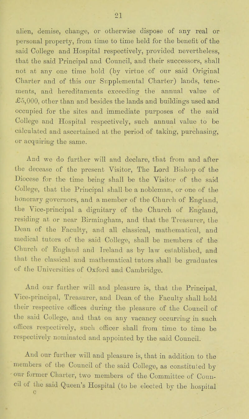 ;ilien, demise, change, or otherwise dispoae of any real or personal property, from time to time held for the benefit of the said College and Hospital respectively, provided, nevertheless, that the said Principal and Council, and their successors, shall not at any one time hold (by virtue of our said Original Charter and of this our Supplemental Charter) lands, tene- ments, and hereditaments exceeding the annual value of £-\000, other than and besides the lands and buildings used and occupied for the sites and immediate purposes of the said College and Hospital respectively, such annual value to be calculated and ascertained at the period of taking, purchasing, or acquiring the same. And we do further will and declare, that from and after the decease of the present Visitor, The Lord Bishop of the Diocese for the time being shall be the Visitor of the said College, that the Principal shall be a nobleman, or one of the honorary governors, and a member of the Church of England, the Vice-principal a dignitary of the Church of England, residing at or near Birmingham, and that the Treasurer, the Dean of the Faculty, and all classical, mathematical, and medical tutors of the said College, shall be members of the Church of England and Ireland as by law established, and that (he classical and mathematical tutors shall be graduates of the Universities of Oxford and Cambridge. And our further will and pleasure is, that the Principal, Vice-principal, Treasurer, and Dean of the Faculty shall hold their respective offices during the pleasure of the Council of the said College, and that on any vacancy occurring in such offices respectively, such officer shall from time to time be respectively nominated and appointed by the said Council. And our further will and pleasure is, that in addition to the members of the Council of the said College, as constituted by our former Charter, two members of the Committee of Coun- cil of the said Queen's Hospital (to be elected by the hospital