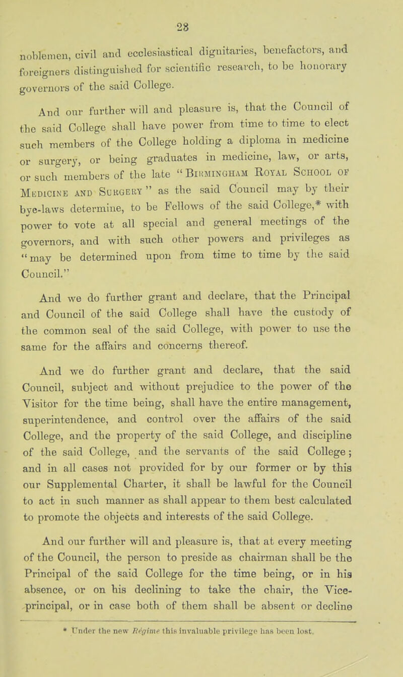 noblemen, civil and ecclesiastical dignitaries, benefactors, and foreigners' distinguished for scientific research, to be honorary governors of the said College. And onr further will and pleasure is, that the Council of the said College shall have power from time to time to elect sucb members of the College holding a diploma in medicine or surgery, or being graduates in medicine, law, or arts, or such members of the late  Birmingham Royal School of Medicine and Surgery  as the said Council may by their bye-laws determine, to be Fellows of the said College,* with power to vote at all special aud general meetings of the governors, and with such other powers and privileges as may be determined upon from time to time by the said Council. And we do further grant and declare, that the Principal and Council of the said College shall have the custody of the common seal of the said College, with power to use the same for the affairs and concerns thereof. And we do further grant and declare, that the said Council, subject and without prejudice to the power of the Visitor for the time being, shall have the entire management, superintendence, and control over the affairs of the said College, and the property of the said College, and discipline of the said College, and the servants of the said College; and in all cases not provided for by our former or by this our Supplemental Charter, it shall be lawful for the Council to act in such manner as shall appear to them best calculated to promote the objects and interests of the said College. And our further will and pleasure is, that at every meeting of the Council, the person to preside as chairman shall be the Principal of the said College for the time being, or in hia absence, or on his declining to take the chair, the Vice- principal, or in case both of them shall be absent or decline • I'nflor the now Ttrgime this invaluable privilege has been lost.
