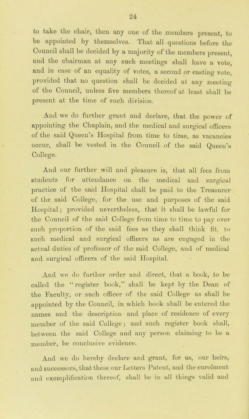 to take the chair, then any one of the members present, to be appointed by thomselves. That all questions before the Council shall be decided by a majority of the members present, and the chairman at any such meetings shall have a vote, and in case of an equality of votes, a second or casting vote, provided that no question shall be decided at any meeting of the Council, unless five members thereof at least shall be present at the time of such division. And we do further grant and declare, that the power of appointing the Chaplain, and the medical and surgical officers of the said Queen's Hospital from time to time, as vacancies occur, shall be vested in the Council of the said Queen's College. And our further will and pleasure is, that all fees from students for attendance on the medical and surgical practice of the said Hospital shall be paid to the Treasurer of the said College, for the use and purposes of the said Hospital; provided nevertheless, that it shall be lawful for the Council of the said College from time to time to pay over such proportion of the said fees as they shall think fit, to such medical and surgical officers as are engaged in the actual duties of professor of the said College, and of medical and surgical officers of the said Hospital. And we do further order and direct, that a book, to be called the  register book, shall be kept by the Dean of the Faculty, or such officer of the said College as shall be appointed by the Council, in which book shall be entered the names and the description and place of residence of every member of the said College; and such register book shall, between the said College and any person claiming to be a member, be conclusive evidence. And we do hereby declare and grant, for us, our heirs, and successors, that these our Letters Patent, and the enrolment and exemplification thereof, shall be in nil things valid and