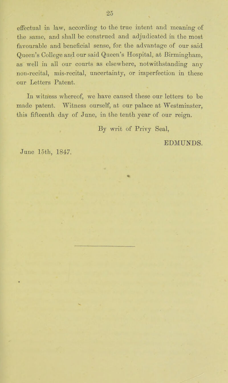 effectual in law, according to the true intent and meaning of the same, and shall bo construed and adjudicated in the most favourable and beneficial sense, for the advantage of our said Queen's College and our said Queen's Hospital, at Birmingham, as well in all our courts as elsewhere, notwithstanding any non-recital, mis-recital, uncertainty, or imperfection in these our Letters Patent. In witness whereof, we have caused these our letters to be made patent. Witness ourself, at our palace at Westminster, this fifteenth day of June, in the tenth year of our reign. By writ of Privy Seal, EDMUNDS. June 15th, 1847.