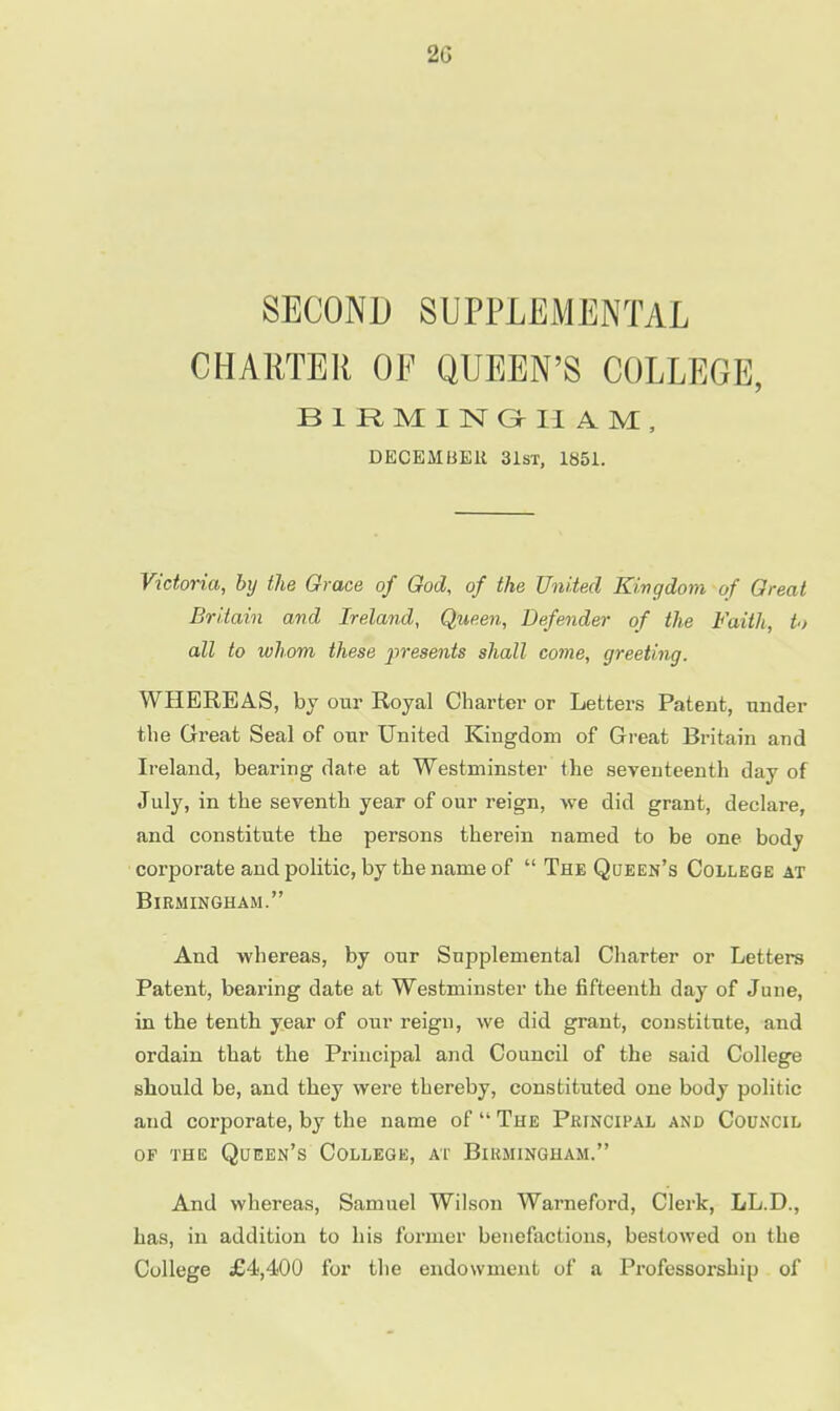 2G SECOND SUPPLEMENTAL CHARTER OF QUEEN'S COLLEGE, BIRMINGHAM, DECEMBER 31st, 1851. Victoria, by the Grace of God, of the United Kingdom of Great Britain and Ireland, Queen, Defender of the Faith, to all to whom these presents shall come, greeting. WHEREAS, by our Royal Charter or Letters Patent, under the Great Seal of our United Kingdom of Great Britain and Ireland, bearing date at Westminster the seventeenth day of July, in the seventh year of our reign, we did grant, declare, and constitute the persons therein named to be one body corporate and politic, by the name of  The Queen's College at Birmingham. And whereas, by our Supplemental Charter or Letters Patent, bearing date at Westminster the fifteenth day of June, in the tenth year of our reign, we did grant, constitute, and ordain that the Principal and Council of the said College should be, and they were thereby, constituted one body politic and corporate, by the name of  The Principal and Council op the Queen's College, at Birmingham. And whereas, Samuel Wilson Warneford, Clerk, LL.D., has, in addition to his former benefactions, bestowed on the College £4,400 for the endowment of a Professorship of