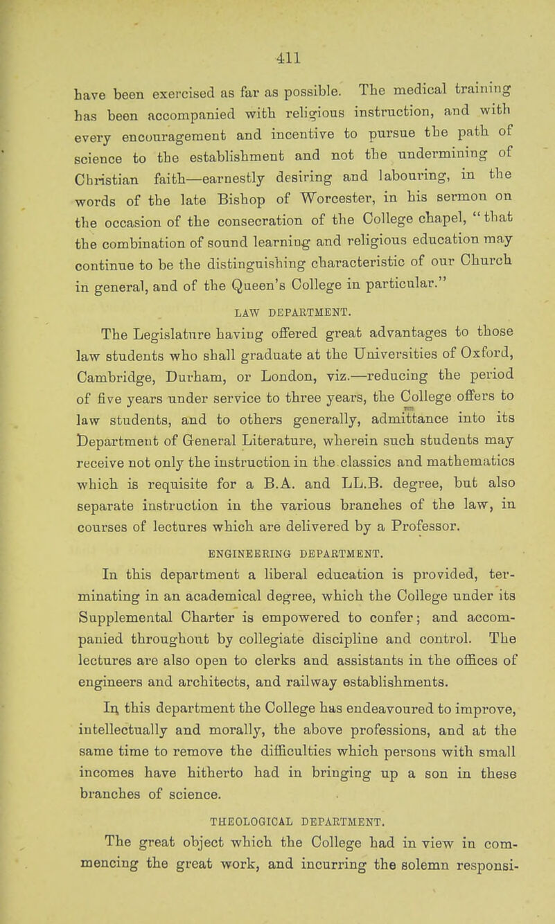 have been exercised as far as possible. The medical training has been accompanied with religious instruction, and with every encouragement and incentive to pursue the path of science to the establishment and not the undermining of Christian faith—earnestly desiring and labouring, in the words of the late Bishop of Worcester, in his sermon on the occasion of the consecration of the College chapel, that the combination of sound learning and religious education may continue to be the distinguishing characteristic of our Church in general, and of the Queen's College in particular. LAW DEPARTMENT. The Legislature having offered great advantages to those law students who shall graduate at the Universities of Oxford, Cambridge, Durham, or London, viz.—reducing the period of five years under service to three years, the College offers to law students, and to others generally, admittance into its Department of General Literature, wherein such students may receive not only the instruction in the classics and mathematics which is requisite for a B.A. and LL.B. degree, but also separate instruction in the various branches of the law, in courses of lectures which are delivered by a Professor. ENGINEERING DEPARTMENT. In this department a liberal education is provided, ter- minating in an academical degree, which the College under its Supplemental Charter is empowered to confer; and accom- panied throughout by collegiate discipline and control. The lectures are also open to clerks and assistants in the offices of engineers and architects, and railway establishments. In this department the College has endeavoured to improve, intellectually and morally, the above professions, and at the same time to remove the difficulties which persons with small incomes have hitherto had in bringing up a son in these branches of science. THEOLOGICAL DEPARTMENT. The great object which the College had in view in com- mencing the great work, and incurring the solemn responsi-
