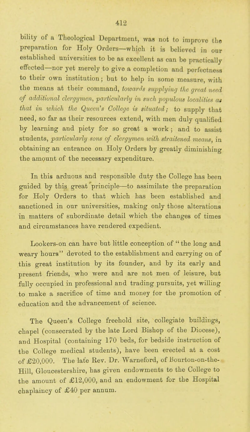 bility of a Theological Department, was not to improve the preparation for Holy Orders—which it is believed in our established universities to be as excellent as can be practically effected—nor yet merely to give a completion and porfectness to their own institution; but to help in some measure, with the means at their command, towards supplying the great need of additional clergymen, particularly in such populous localities as that in which the Queen's College is situated; to supply that need, so far as their resources extend, with men duly qualified by learning and piety for so great a work ; and to assist students, particularly sons of clergymen with straitened means, in obtaining an entrance on Holy Orders by greatly diminishing the amount of the necessary expenditure. In this arduous and responsible duty the College has been guided by this great 'principle—to assimilate the preparation for Holy Orders to that which has been established and sanctioned in our universities, making only those alterations in matters of subordinate detail which the changes of times and circumstances have rendered expedient. Lookers-on can have but little conception of the long and weary hours devoted to the establishment and carrying on of this great institution by its founder, and by its early and present friends, who were and are not men of leisure, but fully occupied in professional and trading pursuits, jet willing to make a sacrifice of time and money for the promotion of education and the advancement of science. The Queen's College freehold site, collegiate buildings, chapel (consecrated by the late Lord Bishop of the Diocese), and Hospital (containing 170 beds, for bedside instruction of the College medical students), have been erected at a cost of £20,000. The lat'e Rev. Dr. Warneford, of liourton-on-the- Hill, Gloucestershire, has given endowments to the College to the amount of £12,000, and an endowment for the Hospital chaplaincy of £40 per annum.