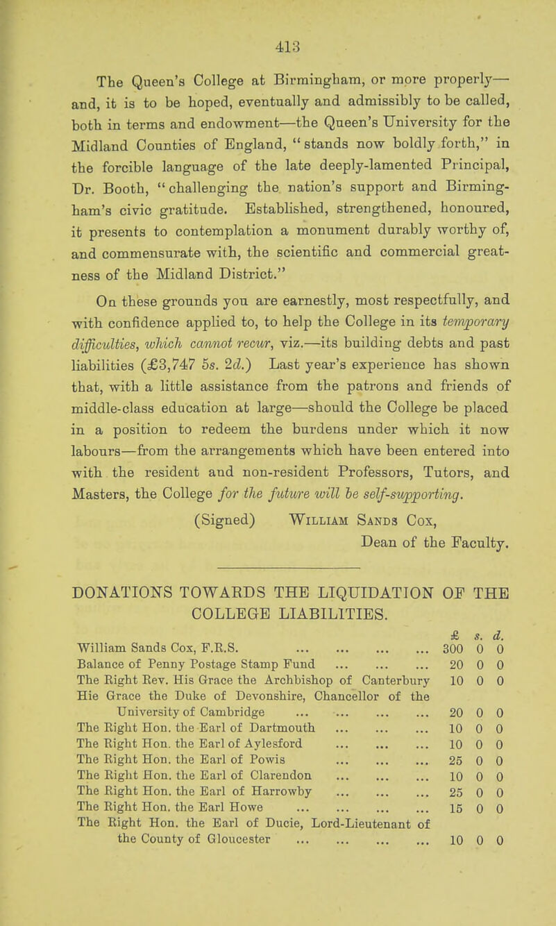 The Queen's College at Birmingham, or more properly— and, it is to be hoped, eventually and admissibly to be called, both in terms and endowment—the Queen's University for the Midland Counties of England, stands now boldly forth, in the forcible language of the late deeply-lamented Principal, Dr. Booth, challenging the nation's support and Birming- ham's civic gratitude. Established, strengthened, honoured, it presents to contemplation a monument durably worthy of, and commensurate with, the scientific and commercial great- ness of the Midland District. On these grounds you are earnestly, most respectfully, and with confidence applied to, to help the College in its temporary difficulties, which cannot recur, viz.—its building debts and past liabilities (£3,747 5s. 2d.) Last year's experience has shown that, with a little assistance from the patrons and friends of middle-class education at large—should the College be placed in a position to redeem the burdens under which it now labours—from the arrangements which have been entered into with the resident and non-resident Professors, Tutors, and Masters, the College for the future will he self-supporting. (Signed) William Sands Cox, Dean of the Faculty. DONATION'S TOWARDS THE LIQUIDATION OF THE COLLEGE LIABILITIES. £ s. d. William Sands Cox, F.K.S. 300 0 0 Balance of Penny Postage Stamp Fund 20 0 0 The Right Rev. His Grace the Archbishop of Canterbury 10 0 0 Hie Grace the Duke of Devonshire, Chancellor of the University of Cambridge ... 20 0 0 The Right Hon. the Earl of Dartmouth 10 0 0 The Right Hon. the Earl of Aylesford 10 0 0 The Right Hon. the Earl of Powis 25 0 0 The Right Hon. the Earl of Clarendon 10 0 0 The Right Hon. the Earl of Harrowby 25 0 0 The Right Hon. the Earl Howe 15 0 0 The Right Hon. the Earl of Ducie, Lord-Lieutenant of the County of Gloucester 10 0 0