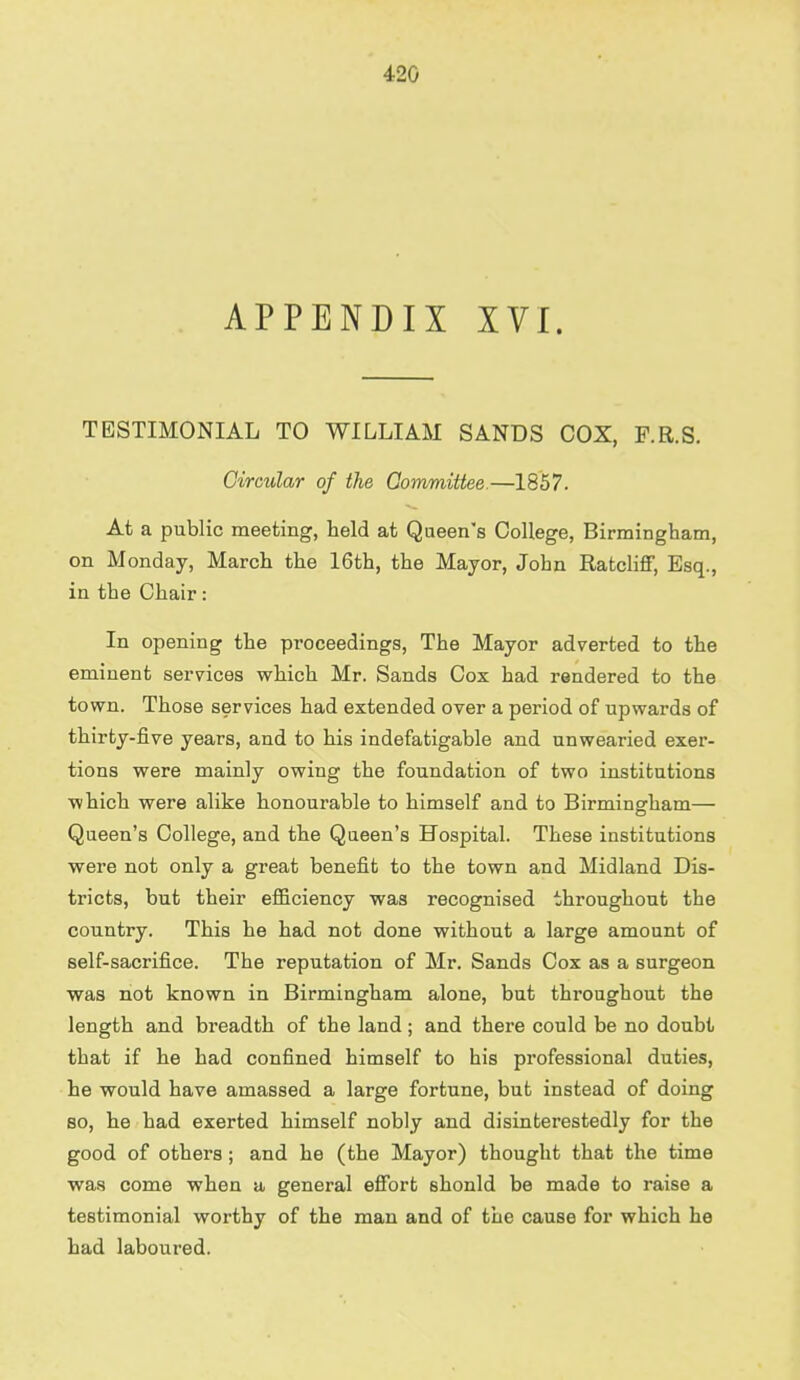 APPENDIX XVI. TESTIMONIAL TO WILLIAM SANDS COX, F.R.S. Circular of the Committee.—1857. At a public meeting, held at Queen's College, Birmingham, on Monday, March the 16th, the Mayor, John Ratcliff, Esq., in the Chair: In opening the proceedings, The Mayor adverted to the eminent services which Mr. Sands Cox had rendered to the town. Those services had extended over a period of upwards of thirty-five years, and to his indefatigable and unwearied exer- tions were mainly owing the foundation of two institutions which were alike honourable to himself and to Birmingham— Queen's College, and the Queen's Hospital. These institutions were not only a great benefit to the town and Midland Dis- tricts, but their efficiency was recognised throughout the country. This he had not done without a large amount of self-sacrifice. The reputation of Mr. Sands Cox as a surgeon was not known in Birmingham alone, but throughout the length and breadth of the land; and there could be no doubt that if he had confined himself to his professional duties, he would have amassed a large fortune, but instead of doing so, he had exerted himself nobly and disinterestedly for the good of others; and he (the Mayor) thought that the time was come when a general effort shonld be made to raise a testimonial worthy of the man and of the cause for which he had laboured.