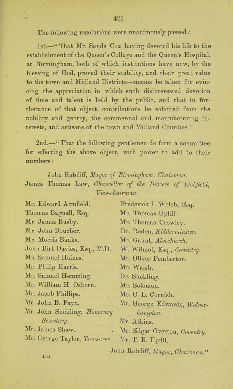 The following resolutions were unanimously passed : 1st.— That Mr. Sands Cox Laving devoted his life to the establishment of the Queen's College and the Queen's Hospital, at Birmingham, both of which institutions have now, by the blessing of God, proved their stability, and their great value to the town and Midland Districts—means be taken for evin- cing the appreciation in which such disintei-ested devotion of time and talent is held by the public, and that in fur- therance of that object, contributions be solicited from the nobility and gentry, the commercial and manufacturing in- terests, and artisans of the town and Midland Counties. 2nd.— That the following gentlemen do form a committee for effecting the above object, with power to add to their numbers: John Ratcliff, Mayor of Birmingham, Chairman. James Thomas Law, Chancellor of the Diocese of Lichfield, Vice-chairman. Mr. Edward Armfield. Frederick I. Welch, Esq. Thomas Bagnall, Esq. Mr. Thomas TJpfill. Mr. James Busby. Mr. Thomas Crowley. Mr. John Boucher. Dr. Roden, Kidderminster. Mr. Morris Banks. Mr. Gaunt, Alvechurch. John Birt Davies, Esq., M.D. W. Wilmot, Esq., Coventry. Mr. Samuel Haines. Mr. Oliver Pemberton. Mr. Philip Harris. Mr. Walsh. Mr. Samuel Hemming. Dr. Suckling. Mr. William H. Osborn. Mr. Solomon. Mr. Jacob Phillips. Mr. C. L. Cornish. Mr. John B. Payn. Mr. George Edwards, Wolver- Mr. John Suckling, Honorary hampton. Secretary. Mr. Atkins. Mr. James Shaw. „ Mr. Edgar Overton, Coventry. Mr. George Taylor, Treaxwer. Mr. T. B. Upfill. John Ratcliff, Mayor, Chairman,.