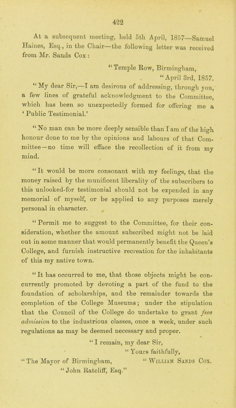 At a subsequent meeting, held 5th April, 1857—Samuel Haines, Esq., in tho Chair—the following letter was received from Mr. Sands Cox : Temple Row, Birmingham, April 3rd, 1857. My dear Sir,—I am desirous of addressing, through you, a few lines of grateful acknowledgment to the Committee which has been so unexpectedly formed for offering me a ' Public Testimonial.' No man can be more deeply sensible than I am of the high honour done to me by the opinions and labours of that Com- mittee—no time will efface the recollection of it from my mind. It would be more consonant with my feelings, that the money raised by the munificent liberality of the subscribers to this unlooked-for testimonial should not be expended in any memorial of myself, or be applied to any purposes merely personal in character. Permit me to suggest to the Committee, for their con- sideration, whether the amount subscribed might not be laid out in some manner that would permanently benefit the Queen's College, and furnish instructive recreation for the inhabitants of this my native town. It has occurred to me, that those objects might be con- currently promoted by devoting a part of the fund to the foundation of scholarships, and the remainder towards the completion of the College Museums; under the stipulation that the Council of the College do undertake to grant free admission to the industrious classes, once a week, under such regulations as may be deemed necessary and proper. I remain, my dear Sir, Yours faithfully, The Mayor of Birmingham, William Sands Cox. John llatcliff, Esq.