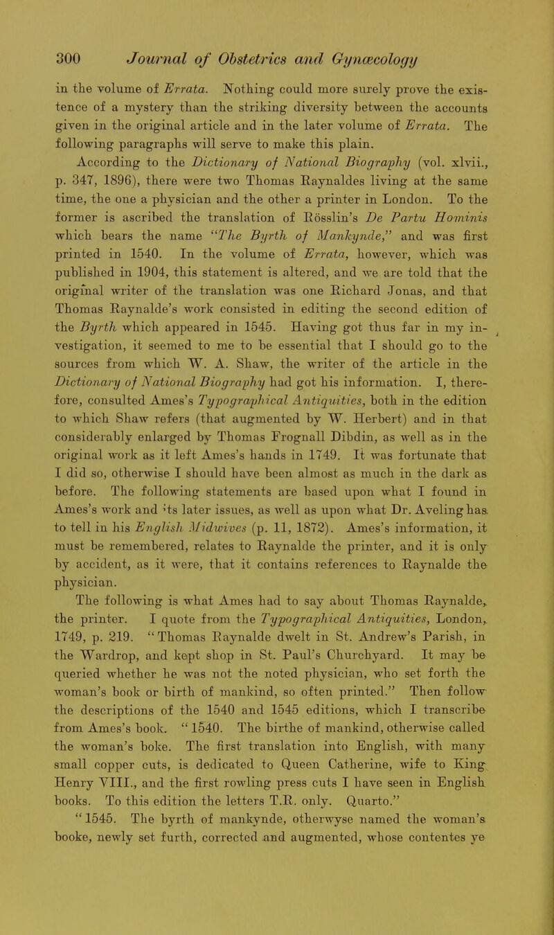in the volume of Errata. Nothing could more surely prove the exis- tence of a mystery than the striking diversity between the accounts given in the original article and in the later volume of Errata. The following paragraphs will serve to make this plain. According to the Dictionary of National Biography (vol. xlvii., p. 347, 1896), there were two Thomas Eaynaldes living at the same time, the one a physician and the other a printer in London. To the former is ascribed the translation of Eosslin's De Partu Hominis which bears the name The Byrth of Mankynde, and was first printed in 1540. In the volume of Errata, however, which was published in 1904, this statement is altered, and we are told that the original writer of the translation was one Richard Jonas, and that Thomas Raynalde's work consisted in editing the second edition of the Byrth which appeared in 1545. Having got thus far in my in- ^ vestigation, it seemed to me to be essential that I should go to the sources from which W. A. Shaw, the writer of the article in the Dictionary of National Biography had got his information. I, there- fore, consulted Ames's Typographical Antiquities, both in the edition to which Shaw refers (that augmented by W. Herbert) and in that considerably enlarged by Thomas Frognall Dibdin, as well as in the original work as it left Ames's hands in 1749. It was fortunate that I did so, otherwise I should have been almost as much in the dark as before. The following statements are based upon what I found in Ames's work and 'ts later issues, as well as upon what Dr. Avelinghaa to tell in his English Midwives (p. 11, 1872). Ames's information, it must be remembered, relates to Raynalde the printer, and it is only by accident, as it were, that it contains references to Eaynalde the physician. The following is what Ames had to say about Thomas Raynalde, the printer. I quote from the Typographical Antiquities, London, 1749, p. 219. Thomas Eaynalde dwelt in St. Andrew's Parish, in the Wardrop, and kept shop in St. Paul's Churchyard. It may be queried whether he was not the noted physician, who set forth the woman's book or birth of mankind, so often printed. Then follow the descriptions of the 1540 and 1545 editions, which I transcribe from Ames's book.  1540. The birthe of mankind, otherwise called the woman's boke. The first translation into English, with many small copper cuts, is dedicated to Queen Catherine, wife to King^ Henry VIII., and the first rowling press cuts I have seen in English, books. To this edition the letters T.E. only. Quarto.  1545. The byrth of mankynde, otherwyse named the woman's booke, newly set furth, corrected and augmented, whose contentes ye