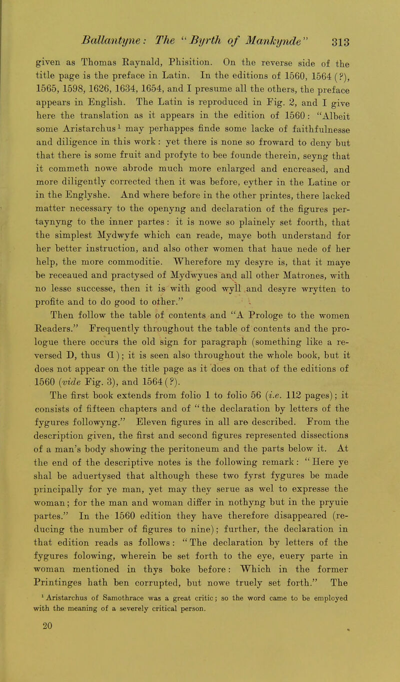 given as Thomas Raynald, Phisition. On the reverse side of the title page is the preface in Latin. In the editions of 1560, 1564 (?), 1565, 1598, 1626, 1634, 1654, and I presume all the others, the preface appears in English. The Latin is reproduced in Fig. 2, and I give here the translation as it appears in the edition of 1560: Albeit some Aristarchus^ may perhappes finde some lacke of faithfulnesse and diligence in this work: yet there is none so froward to deny but that there is some fruit and profyte to bee founde therein, seyng that it commeth nowe abrode much more enlarged and encreased, and more diligently corrected then it was before, eyther in the Latine or in the Englyshe. And where before in the other printes, there lacked matter necessary to the openyng and declaration of the figures per- taynyng to the inner partes : it is nowe so plainely set f oorth, that the simplest Mydwyfe which can reade, maye both understand for her better instruction, and also other women that haue nede of her help, the more commoditie. Wherefore my desyre is, that it maye be receaued and practysed of Mydwyues and all other Matrones, with no lesse successe, then it is with good wyll and desyre wrytten to profite and to do good to other. Then follow the table of contents and A Prologe to the women Readers. Frequently throughout the table of contents and the pro- logue there occurs the old sign for paragraph (something like a re- versed D, thus Q); it is seen also throughout the whole book, but it does not appear on the title page as it does on that of the editions of 1560 [vide Fig. 3), and 1564 (?). The first book extends from folio 1 to folio 56 {i.e. 112 pages); it consists of fifteen chapters and of the declaration by letters of the fygures followyng. Eleven figures in all are described. From the description given, the first and second figures represented dissections of a man's body showing the peritoneum and the parts below it. At the end of the descriptive notes is the following remark:  Here ye shal be aduertysed that although these two fyrst fygures be made principally for ye man, yet may they serue as wel to expresse the woman; for the man and woman differ in nothyng but in the pryuie partes. In the 1560 edition they have therefore disappeared (re- ducing the number of figures to nine); further, the declaration in that edition reads as follows:  The declaration by letters of the fygures folowing, wherein be set forth to the eye, euery parte in woman mentioned in thys boke before: Which in the former Printinges hath ben corrupted, but nowe truely set forth. The ' Aristarchus of Samothrace was a great critic; so the word came to be employed with the meaning of a severely critical person. 20