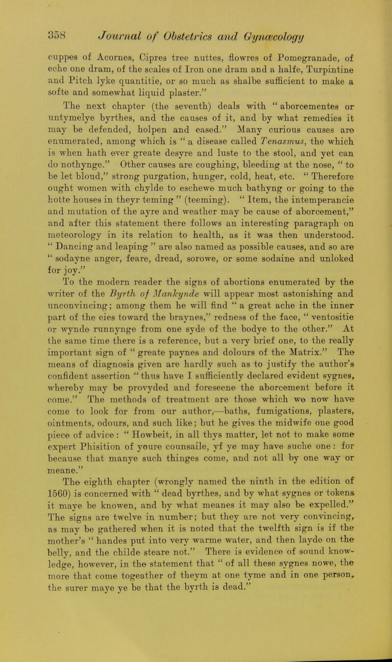 cuppes of Acornes, Cipres tree niittes, flowres of Pomegranade, of eche one dram, of the scales of Iron one dram and a halfe, Turpintine and Pitch, lyke quantitie, or so much as shalbe sufficient to make a softe and somewhat liquid plaster. The next chapter (the seventh) deals with  aborcementes or untymelye byrthes, and the causes of it, and by what remedies it may be defended, holpen and eased. Many curious causes are enumerated, among which is  a disease called Tenasmus, the which is when hath ever greate desyre and luste to the stool, and yet can do nothynge. Other causes are coughing, bleeding at the nose,  to be let bloud, strong purgation, hunger, cold, heat, etc.  Therefore ought women with chylde to eschewe much bathyng or going to the hotte houses in theyr teming  (teeming).  Item, the intemperancie and mutation of the ayre and weather may be cause of aborcement, and after this statement there follows an interesting paragraph on meteorology in its relation to health, as it was then understood.  Dancing and leaping  are also named as possible causes, and so are  sodayne anger, feare, dread, sorowe, or some sodaine and unloked for joy. To the modem reader the signs of abortions enumerated by the writer of the Byrth of Manltynde will appear most astonishing and unconvincing; among them he will find  a great ache in the inner part of the eies toward the braynes, redness of the face,  ventositie or wynde nmnynge from one syde of the bodye to the other. At the same time there is a reference, but a very brief one, to the really important sign of  greate paynes and dolours of the Matrix. The jueans of diagnosis given are hardly such as to justify the author's confident assertion  thiis have I sufficiently declared evident sygnes, whereby may be provyded and foreseene the aborcement before it come. The methods of treatment are those which we now have come to look for from our author,—baths, fumigations, plasters, ointments, odours, and such like; but he gives the midwife one good piece of advice:  Howbeit, in all thys matter, let not to make some expert Phisition of youre counsaile, yf ye may have suche one: for because that manye such thinges come, and not all by one way or meane. The eighth chapter (wrongly named the ninth in the edition of 1560) is concerned with  dead byrthes, and by what sygnes or tokens- it maye be knowen, and by what meanes it may also be expelled. The signs are twelve in number; but they are not very convincing,, as may be gathered when it is noted that the twelfth sign is if the mother's  handes put into very warme water, and then layde on the belly, and the childe steare not. There is evidence of sound know- ledge, however, in the statement that  of all these sygnes nowe, the more that come togeather of theym at one tyme and in one person, the surer maye ye be that the byrth is dead.