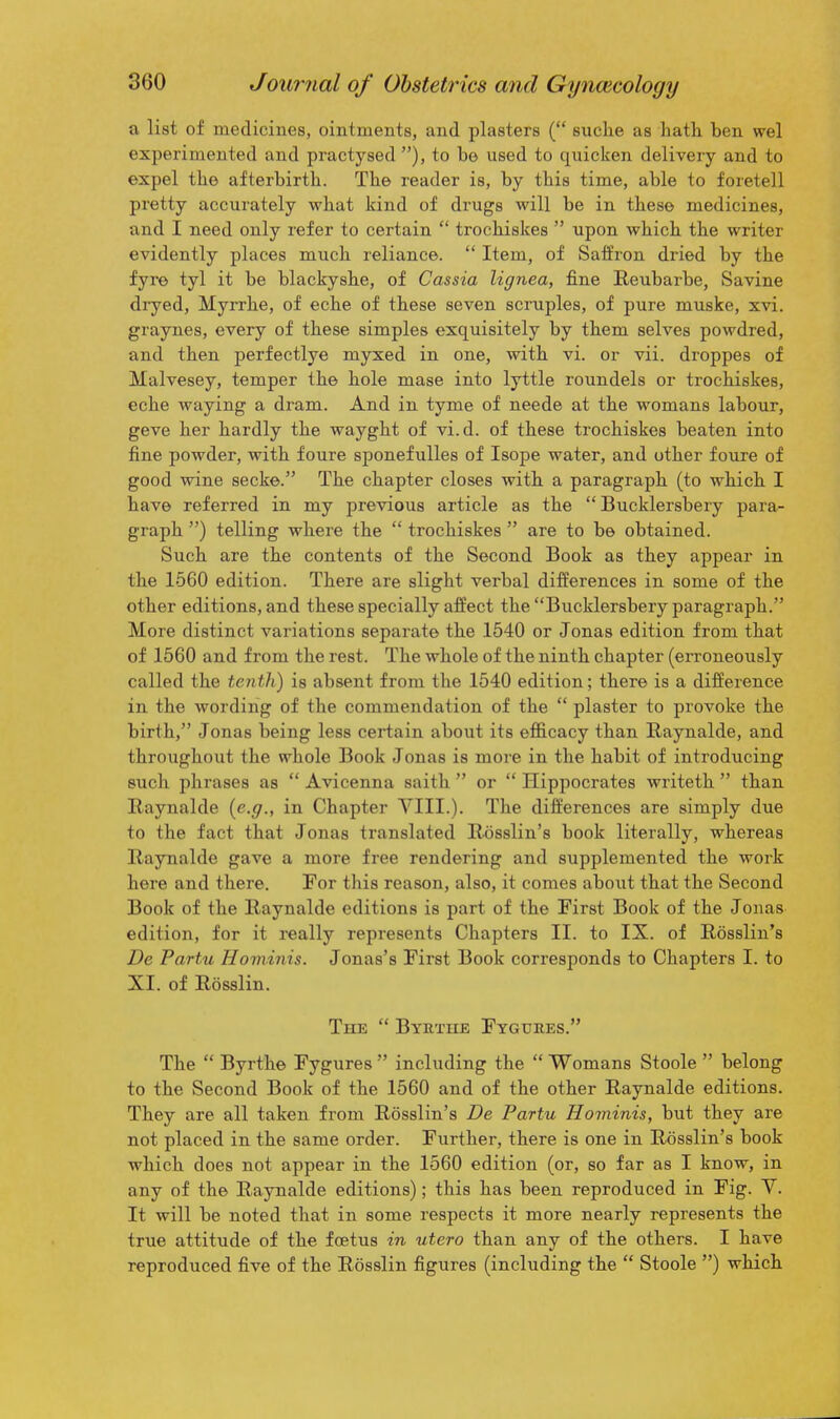 a list of medicines, ointments, and plasters ( suche as hath ben wel experimented and practysed ), to be used to quicken delivery and to expel the afterbirth. The reader is, by this time, able to foretell pretty accurately what kind of drugs will be in these medicines, and I need only refer to certain  trochiskes  upon which the writer evidently places much reliance.  Item, of Saifron dried by the fyre tyl it be blackyshe, of Cassia lignea, fine Reubarbe, Savine diyed, Myrrhe, of eche of these seven scruples, of pure muske, xvi. graynes, every of these simples exquisitely by them selves powdred, and then perfectlye myxed in one, with vi. or vii. droppes of Malvesey, temper the hole mase into lyttle roundels or trochiskes, eche waying a dram. And in tyme of neede at the womans labour, geve her hardly the wayght of vi.d. of these trochiskes beaten into fine powder, with foure sponefulles of Isope water, and other foure of good wine secke. The chapter closes with a paragraph (to which I have referred in my previous article as the  Bucklersbery para- graph ) telling where the  trochiskes  are to be obtained. Such are the contents of the Second Book as they appear in the 1560 edition. There are slight verbal differences in some of the other editions, and these specially affect the Bucklersbery paragraph. More distinct variations separate the 1540 or Jonas edition from that of 1560 and from the rest. The whole of the ninth chapter (erroneously called the tenth) is absent from the 1540 edition; there is a difference in the wording of the commendation of the  plaster to provoke the birth, Jonas being less certain about its efl&cacy than Raynalde, and throughout the whole Book Jonas is more in the habit of introducing such phrases as  Avicenna saith  or  Hippocrates writeth  than Eaynalde {e.g., in Chapter VIII.). The differences are simply due to the fact that Jonas translated Rosslin's book literally, whereas RayTialde gave a more free rendering and supplemented the work here and there. For this reason, also, it comes about that the Second Book of the Raynalde editions is part of the First Book of the Jonas edition, for it really represents Chapters II. to IX. of Rosslin's De Partu Hominis. Jonas's First Book corresponds to Chapters I. to XI. of Rosslin. The  Byutiie Fygures. The  Byrthe Fygures  including the  Womans Stoole  belong to the Second Book of the 1560 and of the other Raynalde editions. They are all taken from Rosslin's De Partu Hominis, but they are not placed in the same order. Further, there is one in Rosslin's book which does not appear in the 1560 edition (or, so far as I know, in any of the Raynalde editions); this has been reproduced in Fig. Y. It will be noted that in some respects it more nearly represents the true attitude of the foetus in utero than any of the others. I have reproduced five of the Rosslin figures (including the  Stoole ) which