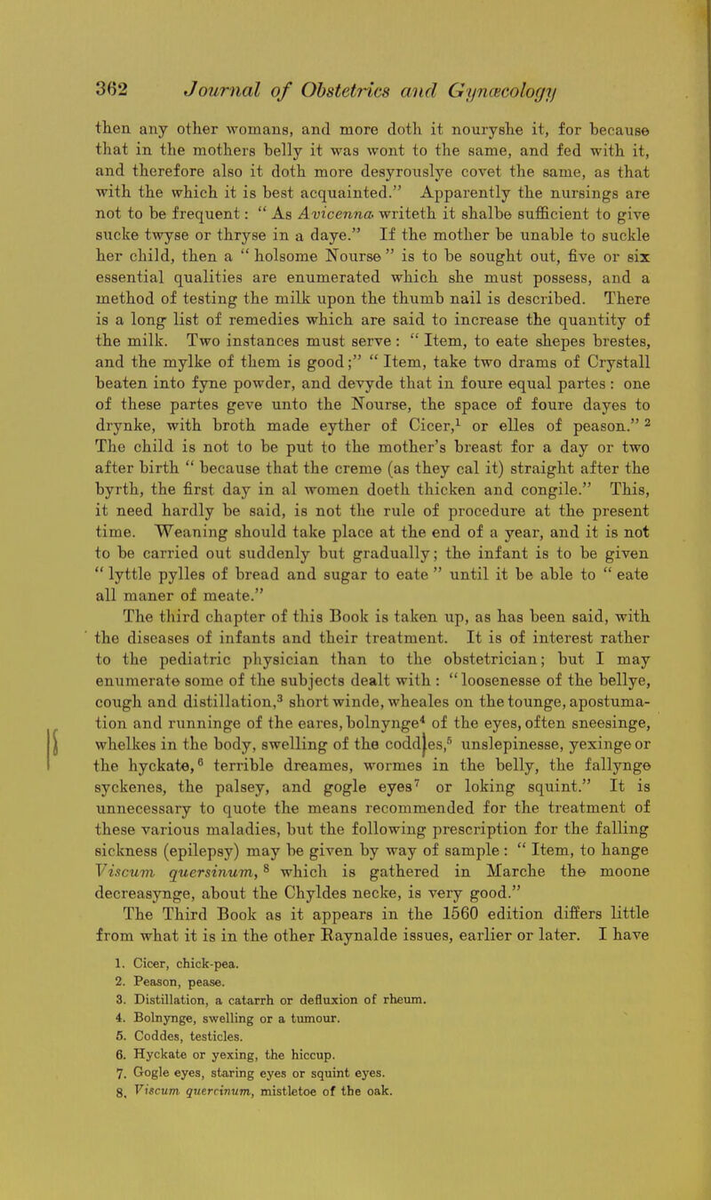 then any other womans, and more doth it nouryshe it, for because that in the mothers belly it was wont to the same, and fed with it, and therefore also it doth more desyronslye covet the same, as that with the which it is best acquainted. Apparently the nursings are not to be frequent:  As Avicenna writeth it shalbe sufficient to give sucke twyse or thryse in a daye. If the mother be unable to suckle her child, then a  holsome Nourse  is to be sought out, five or six essential qualities are enumerated which she must possess, and a method of testing the milk upon the thumb nail is described. There is a long' list of remedies which are said to increase the quantity of the milk. Two instances must serve :  Item, to eate shepes brestes, and the mylke of them is good;  Item, take two drams of Crystall beaten into fyne powder, and devyde that in foure equal partes : one of these partes geve unto the Nourse, the space of foure dayes to drynke, with broth made eyther of Cicer,^ or elles of peason. ^ The child is not to be put to the mother's breast for a day or two after birth  because that the creme (as they cal it) straight after the byrth, the first day in al women doeth thicken and congile. This, it need hardly be said, is not the rule of procedure at the present time. Weaning should take place at the end of a year, and it is not to be carried out suddenly but gradually; the infant is to be given  lyttle pylles of bread and sugar to eate  until it be able to  eate all maner of meate. The third chapter of this Book is taken up, as has been said, with the diseases of infants and their treatment. It is of interest rather to the pediatric physician than to the obstetrician; but I may enumerate some of the subjects dealt with : loosenesse of the bellye, cough and distillation,^ short winde, wheales on thetounge,apostuma- tion and runninge of the eares, bolnynge* of the eyes, often sneesinge, whelkes in the body, swelling of the codd|es,'^ unslepinesse, yexinge or the hyckate, terrible dreames, wormes in the belly, the fallynge syckenes, the palsey, and gogle eyes'' or loking squint. It is unnecessary to quote the means recommended for the treatment of these various maladies, but the following prescription for the falling sickness (epilepsy) may be given by way of sample:  Item, to hange Viscuvi quersinum, * which is gathered in Marche the moone decreasynge, about the Chyldes necke, is very good. The Third Book as it appears in the 1560 edition differs little from what it is in the other Raynalde issues, earlier or later. I have 1. Cicer, chick-pea. 2. Peason, pease. 3. Distillation, a catarrh or defluxion of rheum. 4. Bolnynge, swelling or a tumour. 5. Coddes, testicles. 6. Hyckate or yexing, the hiccup. 7. Gogle eyes, staring eyes or squint ej'es. 8. Viscum quercinvm, mistletoe of the oak.