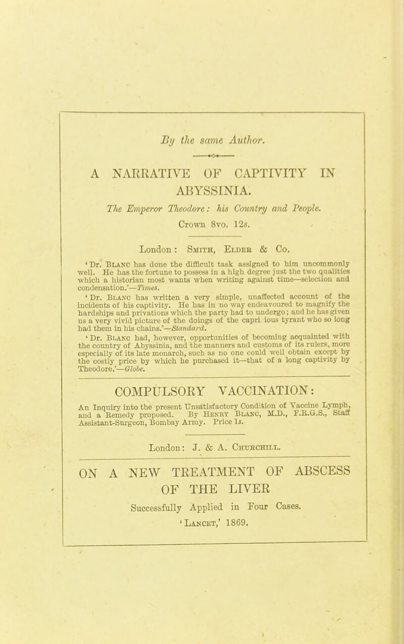 By the same Author. A NARRATIVE OF CAPTIVITY IN ABYSSINIA. The Emperor Tlicodore: his Camtry and People. Crown 8vo, 12s. London: Smith, Elder & Co. ' Dr. Blanc has done the difficult task assigned to him uncommonly well. He has the fortune to possess in a liigh degree just the two qualities which a historian most wants when writing against time—selecliou and condensation.'—Times. ' Dr. Blanc has written a very simple, unaffected account of the incidents of his captivity. He has in no way endeavoured to magnify the hardslups and privations which the party had to undergo; and he lias given us a very vivid pictm-e of the doings of the capri ious tyrant who so long had them in his chains.'—Slandard. - Dr. Blako had, however, opportunities of becoming acquainted with the country of Abyssinia, and the manners and customs of its rulers, more especially of its late monarch, such as no one could well obtain except by the costly price by which he purchased it—that of a long captivity by Theodore.'—Globe. COMPULSORY VACCINATION: An Inquiry into the present Dnstitisfactory Condition of Vaccine Lymph, and a Bemedy proposed. By Henry Blauc, M.D., F.R.G.S., Staff Assistant-Surgeon, Bombay Army. Price 1j. London: J. & A. CmiBCHrLi,. ON A NEW TREATMENT OF ABSCESS OF THE LIVER Successfully Applied in Four Cases. 'Lancet,' 1869.