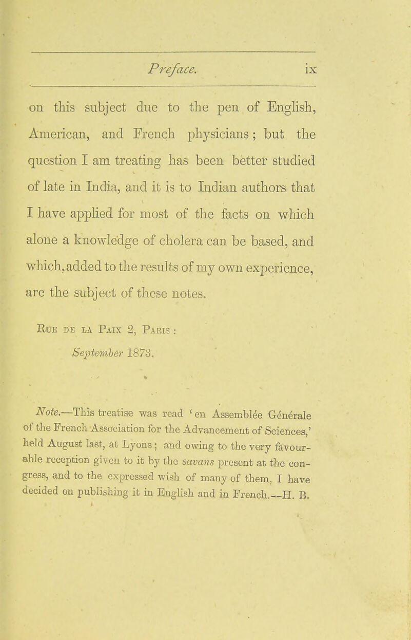 on this subject due to the pen of Enghsh, American, and Freucli physicians; but the question I am treating has been better studied of late in India, and it is to Indian authors that I have applied for most of the facts on which alone a knowledge of cholera can be based, and which, added to tlie results of my own experience, are the subject of these notes. Rue de la Paix 2, Paris : Se'ptember 1873. ■ ' » NoU.—This treatise was read <en Assembles Generals of ths French Association for the Advancement of Sciencss,' hsld August last, at Lyons; and owing to the very favour- able reception given to it by the savans present at the con- gress, and to the expressed wish of many of them, I have decided on publishing it in English and in French.—H. B.