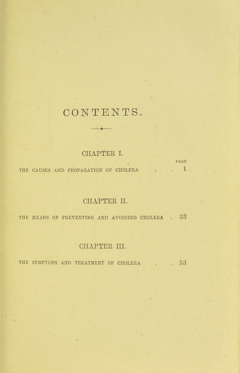 CONTENTS. CHAPTEE I. ^ PAGE THE CAUSES AND PROPAGATION OF CHOLERA . . 1 CHAPTER II. THE MEANS OF PREVENTING AND AVOIDING CHOLERA . 33 CHAPTER III. THE SYMPTOMS AND TREATMENT OF CHOLERA 53