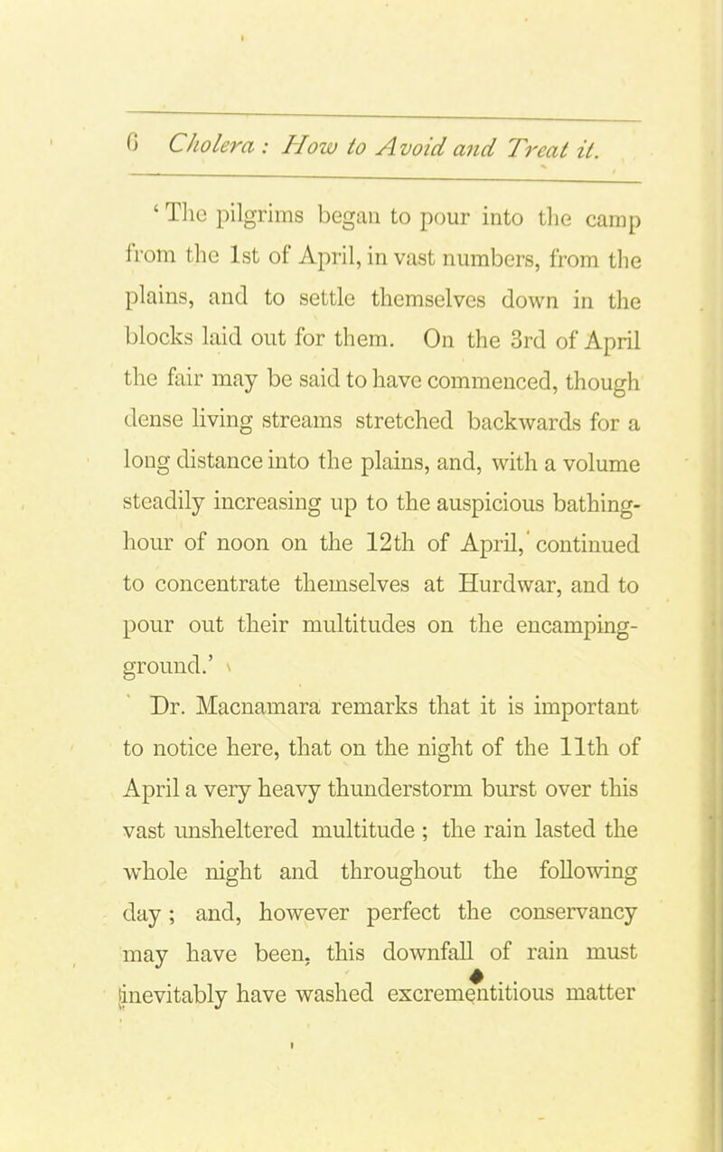 ' Tlie pilgrims began to pour into tlie camp from the 1st of April, in vast numbers, from the plains, and to settle themselves down in the blocks laid out for them. On the 3rd of April the fair may be said to have commenced, though dense living streams stretched backwards for a long distance into the plains, and, with a volume steadily increasing up to the auspicious bathing- hour of noon on the 12th of April,'continued to concentrate themselves at Hurdwar, and to pour out their multitudes on the encamping- ground.' \ Dr. Macnamara remarks that it is important to notice here, that on the night of the 11th of April a very heavy thunderstorm burst over this vast unsheltered multitude ; the rain lasted the whole night and throughout the following day; and, however perfect the conservancy may have been, this downfall of rain must linevitably have washed excrementitious matter