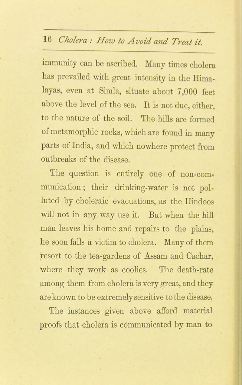 immunity can be ascribed. Many times cholera has prevailed with great intensity in the Hima- layas, even at Simla, situate about 7,000 feet above the level of the sea. It is not due, either, to the nature of the soil. The hills are formed of metamorphic rocks, which are found in many parts of India, and which nowhere protect from outbreaks of the disease. The question is entirely one of non-com- munication ; their drinking-water is not pol- luted by choleraic evacuations, as the Hindoos will not in any way use it. But when the hiU man leaves his home and repairs to the plains, he soon falls a victim to cholera. Many of them resort to the tea-gardens of Assam and Cachax, where they work as coolies. The death-rate among them from cholera is very great, and they are known to be extremely sensitive to the disease. The instances given above afford material proofs that cholera is communicated by man to