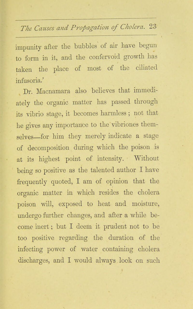 I The Catises and Propagation of C/iolei^a. 23 impunity after the bubbles of air have begun to form in it, and the confervoid growth has taken the place of most of the cihated infusoria.' Dr. Macnamara also believes that immedi- ately the organic matter has passed through its vibrio stage, it becomes harmless ; not that he gives any importance to the vibriones them- selves—for him they merely indicate a stage of decomposition during which the poison is at its highest point of intensity. Without being so positive as the talented author I have frequently quoted, I am of opinion that the organic matter in which resides the cholera poison will, exposed to heat and moisture, undergo further changes, and after a while be- come inert; but I deem it prudent not to be too positive regarding the duration of the infecting power of water containing cholera discharges, and I would always look on such