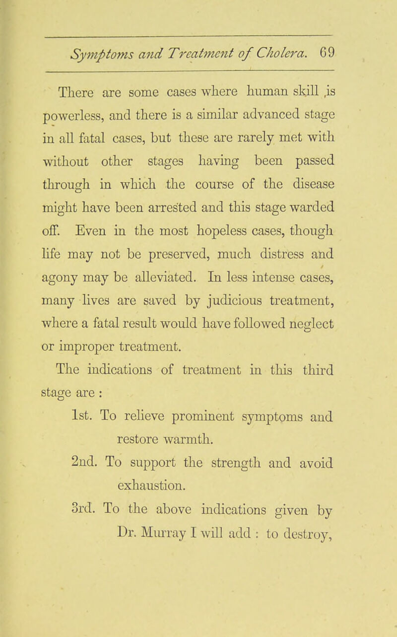 There are some cases where human skill ,is powerless, and there is a similar advanced stage in all fatal cases, but these are rarely met with without other stages having been passed through in which the course of the disease might have been arrested and this stage warded off. Even in the most hopeless cases, though Hfe may not be preserved, much distress and agony may be alleviated. In less intense cases, many lives are saved by judicious treatment, where a fatal result would have followed neglect or improper treatment. The indications of treatment in this third stage are : 1st. To relieve prominent symptoms and restore warmth. 2nd. To support the strength and avoid exhaustion. 3rd. To the above indications given by Dr. Murray I will add : to destroy,