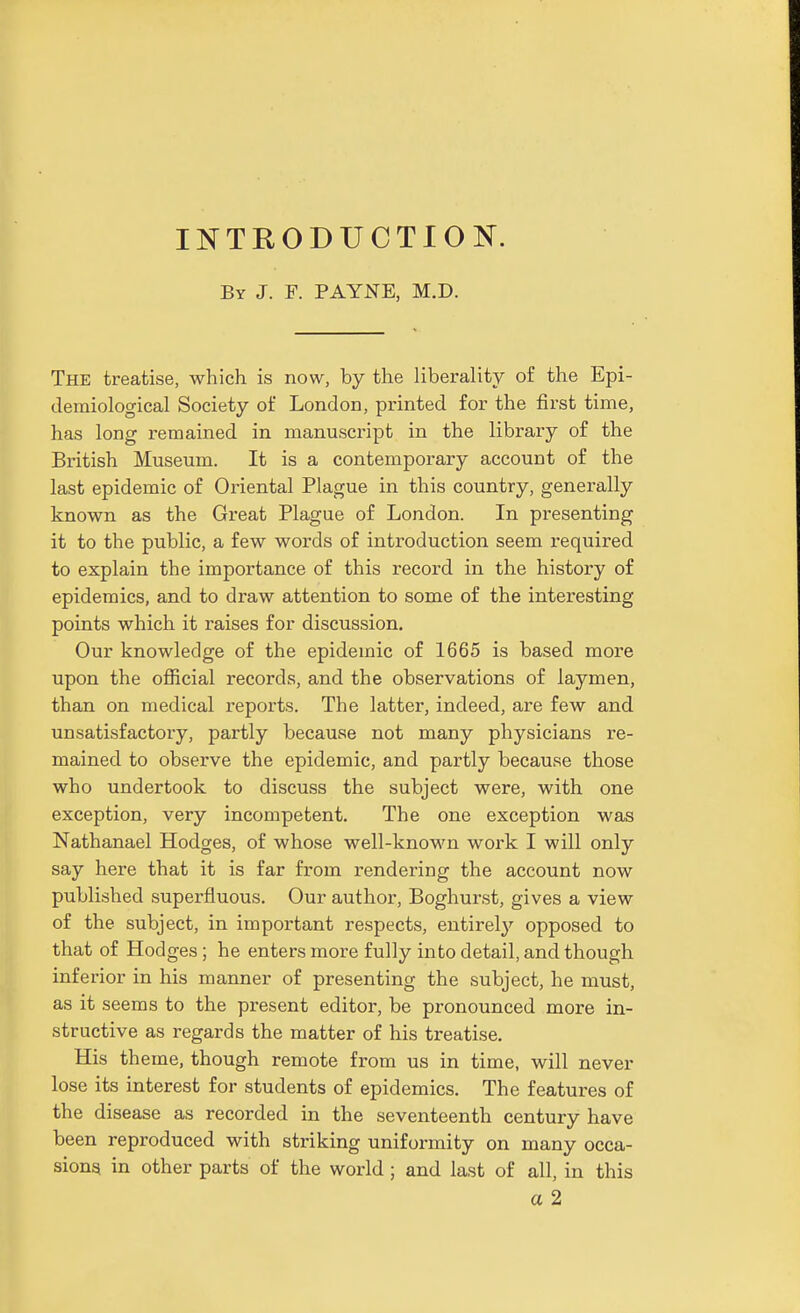 INTRODUCTION. By J. F. PAYNE, M.D. The treatise, which is now, by the liberality of the Epi- demiological Society of London, printed for the first time, has long remained in manuscript in the library of the British Museum. It is a contemporary account of the last epidemic of Oriental Plague in this country, generally known as the Great Plague of London. In presenting it to the public, a few words of introduction seem required to explain the importance of this record in the history of epidemics, and to draw attention to some of the interesting points which it raises for discussion. Our knowledge of the epidemic of 1665 is based more upon the official records, and the observations of laymen, than on medical reports. The latter, indeed, are few and unsatisfactory, partly because not many physicians re- mained to observe the epidemic, and partly because those who undertook to discuss the subject were, with one exception, very incompetent. The one exception was Nathanael Hodges, of whose well-known work I will only say here that it is far from rendering the account now published superfluous. Our author, Boghurst, gives a view of the subject, in important respects, entirely opposed to that of Hodges ; he enters more fully into detail, and though inferior in his manner of presenting the subject, he must, as it seems to the present editor, be pronounced more in- structive as regards the matter of his treatise. His theme, though remote from us in time, will never lose its interest for students of epidemics. The features of the disease as recorded in the seventeenth century have been reproduced with striking uniformity on many occa- sionq in other parts of the world; and last of all, in this